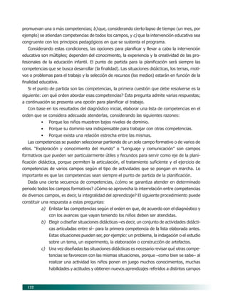 122
promuevan una o más competencias; b) que, considerando cierto lapso de tiempo (un mes, por
ejemplo) se atiendan competencias de todos los campos, y c) que la intervención educativa sea
congruente con los principios pedagógicos en que se sustenta el programa.
Considerando estas condiciones, las opciones para planificar y llevar a cabo la intervención
educativa son múltiples; dependen del conocimiento, la experiencia y la creatividad de las pro-
fesionales de la educación infantil. El punto de partida para la planificación será siempre las
competencias que se busca desarrollar (la finalidad). Las situaciones didácticas, los temas, moti-
vos o problemas para el trabajo y la selección de recursos (los medios) estarán en función de la
finalidad educativa.
Si el punto de partida son las competencias, la primera cuestión que debe resolverse es la
siguiente: ¿en qué orden abordar esas competencias? Esta pregunta admite varias respuestas;
a continuación se presenta una opción para planificar el trabajo.
Con base en los resultados del diagnóstico inicial, elaborar una lista de competencias en el
orden que se considera adecuado atenderlas, considerando las siguientes razones:
• Porque los niños muestren bajos niveles de dominio.
• Porque su dominio sea indispensable para trabajar con otras competencias.
• Porque exista una relación estrecha entre las mismas.
Las competencias se pueden seleccionar partiendo de un solo campo formativo o de varios de
ellos. “Exploración y conocimiento del mundo” o “Lenguaje y comunicación” son campos
formativos que pueden ser particularmente útiles y fecundos para servir como eje de la plani-
ficación didáctica, porque permiten la articulación, el tratamiento suficiente y el ejercicio de
competencias de varios campos según el tipo de actividades que se pongan en marcha. Lo
importante es que las competencias sean siempre el punto de partida de la planificación.
Dada una cierta secuencia de competencias, ¿cómo se garantiza atender en determinado
periodo todos los campos formativos? ¿Cómo se aprovecha la interrelación entre competencias
de diversos campos, es decir, la integralidad del aprendizaje? El siguiente procedimiento puede
constituir una respuesta a estas preguntas:
a) Enlistar las competencias según el orden en que, de acuerdo con el diagnóstico y
con los avances que vayan teniendo los niños deben ser atendidas.
b) Elegir o diseñar situaciones didácticas –es decir, un conjunto de actividades didácti-
cas articuladas entre sí– para la primera competencia de la lista elaborada antes.
Estas situaciones pueden ser, por ejemplo: un problema, la indagación o el estudio
sobre un tema, un experimento, la elaboración o construcción de artefactos.
c) Una vez diseñadas las situaciones didácticas es necesario revisar qué otras compe-
tencias se favorecen con las mismas situaciones, porque –como bien se sabe– al
realizar una actividad los niños ponen en juego muchos conocimientos, muchas
habilidades y actitudes y obtienen nuevos aprendizajes referidos a distintos campos
10/PEP/ORGANIZACIÓN 6/21/04, 5:18 PM122
 