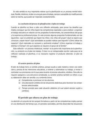 125
En este sentido es muy importante reiterar que la planificación es un proceso mental indivi-
dual, flexible, dinámico; el plan es una guía para el trabajo, siempre susceptible de modificaciones
sobre la marcha, que puede ser mejorado constantemente.
La conclusión del proceso de planificación: el plan de trabajo
Cuando se planifica se lleva a cabo una reflexión anticipada, para prever los desafíos que
implica conseguir que los niños logren las competencias esperadas y para analizar y organizar
el trabajo educativo en relación con los propósitos fundamentales, las características del grupo
y la experiencia profesional propia. En este proceso algunas preguntas fundamentales son las
siguientes: ¿qué se pretende que logren los niños y las niñas del grupo? ¿Qué se espera que
conozcan y sepan hacer? ¿Qué actividades se pueden realizar para lograrlo? ¿Cómo utilizar los
espacios? ¿Qué materiales es necesario y pertinente emplear? ¿Cómo organizar el trabajo y
distribuir el tiempo? ¿En qué aspectos se requiere el apoyo de la familia?
Esta reflexión –un proceso intelectual, mental– es la parte más importante de la planifica-
ción, su producto es el plan de trabajo. Si bien no es indispensable escribir cada paso de la
reflexión realizada al planificar, sí es necesario registrar el producto obtenido: el plan de
trabajo.
El carácter práctico del plan
El plan de trabajo tiene un sentido práctico, porque ayuda a cada maestra a tener una visión
clara y precisa de las intenciones educativas, a ordenar y sistematizar su trabajo, a revisar o
contrastar sus previsiones con lo que pasa durante el proceso educativo, etcétera. Para ello no
requiere apegarse a una estructura complicada; su carácter práctico también se refiere a que
su elaboración debe ser sencilla y su contenido breve:
a) Competencias a promover en los alumnos.
b) Una descripción sintética de las situaciones didácticas para favorecer las compe-
tencias seleccionadas.
c) Tiempo previsto para cada situación didáctica (el cual estará siempre sujeto a
cambios).
El periodo que abarca un plan de trabajo
La atención al conjunto de los campos formativos a partir de las competencias implica pensar
en una distribución del tiempo que, en periodos razonables, permita desarrollar las situaciones
10/PEP/ORGANIZACIÓN 6/21/04, 5:18 PM125
 