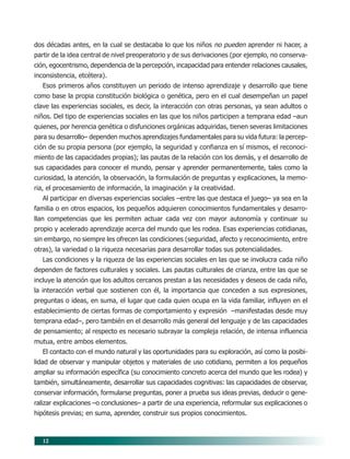 12
dos décadas antes, en la cual se destacaba lo que los niños no pueden aprender ni hacer, a
partir de la idea central de nivel preoperatorio y de sus derivaciones (por ejemplo, no conserva-
ción, egocentrismo, dependencia de la percepción, incapacidad para entender relaciones causales,
inconsistencia, etcétera).
Esos primeros años constituyen un periodo de intenso aprendizaje y desarrollo que tiene
como base la propia constitución biológica o genética, pero en el cual desempeñan un papel
clave las experiencias sociales, es decir, la interacción con otras personas, ya sean adultos o
niños. Del tipo de experiencias sociales en las que los niños participen a temprana edad –aun
quienes, por herencia genética o disfunciones orgánicas adquiridas, tienen severas limitaciones
para su desarrollo– dependen muchos aprendizajes fundamentales para su vida futura: la percep-
ción de su propia persona (por ejemplo, la seguridad y confianza en sí mismos, el reconoci-
miento de las capacidades propias); las pautas de la relación con los demás, y el desarrollo de
sus capacidades para conocer el mundo, pensar y aprender permanentemente, tales como la
curiosidad, la atención, la observación, la formulación de preguntas y explicaciones, la memo-
ria, el procesamiento de información, la imaginación y la creatividad.
Al participar en diversas experiencias sociales –entre las que destaca el juego– ya sea en la
familia o en otros espacios, los pequeños adquieren conocimientos fundamentales y desarro-
llan competencias que les permiten actuar cada vez con mayor autonomía y continuar su
propio y acelerado aprendizaje acerca del mundo que les rodea. Esas experiencias cotidianas,
sin embargo, no siempre les ofrecen las condiciones (seguridad, afecto y reconocimiento, entre
otras), la variedad o la riqueza necesarias para desarrollar todas sus potencialidades.
Las condiciones y la riqueza de las experiencias sociales en las que se involucra cada niño
dependen de factores culturales y sociales. Las pautas culturales de crianza, entre las que se
incluye la atención que los adultos cercanos prestan a las necesidades y deseos de cada niño,
la interacción verbal que sostienen con él, la importancia que conceden a sus expresiones,
preguntas o ideas, en suma, el lugar que cada quien ocupa en la vida familiar, influyen en el
establecimiento de ciertas formas de comportamiento y expresión –manifestadas desde muy
temprana edad–, pero también en el desarrollo más general del lenguaje y de las capacidades
de pensamiento; al respecto es necesario subrayar la compleja relación, de intensa influencia
mutua, entre ambos elementos.
El contacto con el mundo natural y las oportunidades para su exploración, así como la posibi-
lidad de observar y manipular objetos y materiales de uso cotidiano, permiten a los pequeños
ampliar su información específica (su conocimiento concreto acerca del mundo que les rodea) y
también, simultáneamente, desarrollar sus capacidades cognitivas: las capacidades de observar,
conservar información, formularse preguntas, poner a prueba sus ideas previas, deducir o gene-
ralizar explicaciones –o conclusiones– a partir de una experiencia, reformular sus explicaciones o
hipótesis previas; en suma, aprender, construir sus propios conocimientos.
03/PEP/FUNDAMENTOS 6/21/04, 5:14 PM12
 