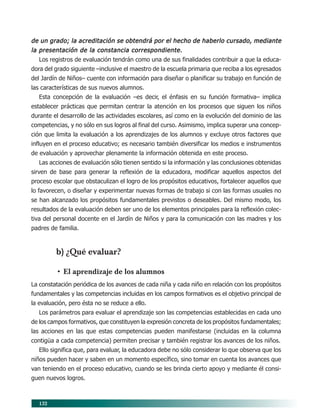 132
de un grado; la acreditación se obtendrá por el hecho de haberlo cursado, mediantede un grado; la acreditación se obtendrá por el hecho de haberlo cursado, mediantede un grado; la acreditación se obtendrá por el hecho de haberlo cursado, mediantede un grado; la acreditación se obtendrá por el hecho de haberlo cursado, mediantede un grado; la acreditación se obtendrá por el hecho de haberlo cursado, mediante
la presentación de la constancia correspondiente.la presentación de la constancia correspondiente.la presentación de la constancia correspondiente.la presentación de la constancia correspondiente.la presentación de la constancia correspondiente.
Los registros de evaluación tendrán como una de sus finalidades contribuir a que la educa-
dora del grado siguiente –inclusive el maestro de la escuela primaria que reciba a los egresados
del Jardín de Niños– cuente con información para diseñar o planificar su trabajo en función de
las características de sus nuevos alumnos.
Esta concepción de la evaluación –es decir, el énfasis en su función formativa– implica
establecer prácticas que permitan centrar la atención en los procesos que siguen los niños
durante el desarrollo de las actividades escolares, así como en la evolución del dominio de las
competencias, y no sólo en sus logros al final del curso. Asimismo, implica superar una concep-
ción que limita la evaluación a los aprendizajes de los alumnos y excluye otros factores que
influyen en el proceso educativo; es necesario también diversificar los medios e instrumentos
de evaluación y aprovechar plenamente la información obtenida en este proceso.
Las acciones de evaluación sólo tienen sentido si la información y las conclusiones obtenidas
sirven de base para generar la reflexión de la educadora, modificar aquellos aspectos del
proceso escolar que obstaculizan el logro de los propósitos educativos, fortalecer aquellos que
lo favorecen, o diseñar y experimentar nuevas formas de trabajo si con las formas usuales no
se han alcanzado los propósitos fundamentales previstos o deseables. Del mismo modo, los
resultados de la evaluación deben ser uno de los elementos principales para la reflexión colec-
tiva del personal docente en el Jardín de Niños y para la comunicación con las madres y los
padres de familia.
b) ¿Qué evaluar?
• El aprendizaje de los alumnos
La constatación periódica de los avances de cada niña y cada niño en relación con los propósitos
fundamentales y las competencias incluidas en los campos formativos es el objetivo principal de
la evaluación, pero ésta no se reduce a ello.
Los parámetros para evaluar el aprendizaje son las competencias establecidas en cada uno
de los campos formativos, que constituyen la expresión concreta de los propósitos fundamentales;
las acciones en las que estas competencias pueden manifestarse (incluidas en la columna
contigüa a cada competencia) permiten precisar y también registrar los avances de los niños.
Ello significa que, para evaluar, la educadora debe no sólo considerar lo que observa que los
niños pueden hacer y saben en un momento específico, sino tomar en cuenta los avances que
van teniendo en el proceso educativo, cuando se les brinda cierto apoyo y mediante él consi-
guen nuevos logros.
11/PEP/EVALUACIÓN1 6/21/04, 5:18 PM132
 