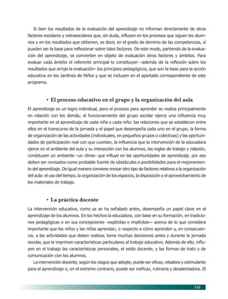 133
Si bien los resultados de la evaluación del aprendizaje no informan directamente de otros
factores escolares y extraescolares que, sin duda, influyen en los procesos que siguen los alum-
nos y en los resultados que obtienen, es decir, en el grado de dominio de las competencias, sí
pueden ser la base para reflexionar sobre tales factores. De este modo, partiendo de la evalua-
ción del aprendizaje, se convierten en objeto de evaluación otros factores y ámbitos. Para
evaluar cada ámbito el referente principal lo constituyen –además de la reflexión sobre los
resultados que arroje la evaluación– los principios pedagógicos, que son la base para la acción
educativa en los Jardines de Niños y que se incluyen en el apartado correspondiente de este
programa.
• El proceso educativo en el grupo y la organización del aula
El aprendizaje es un logro individual, pero el proceso para aprender se realiza principalmente
en relación con los demás; el funcionamiento del grupo escolar ejerce una influencia muy
importante en el aprendizaje de cada niña y cada niño: las relaciones que se establecen entre
ellos en el transcurso de la jornada y el papel que desempeña cada uno en el grupo, la forma
de organización de las actividades (individuales, en pequeños grupos o colectivas) y las oportuni-
dades de participación real con que cuentan, la influencia que la intervención de la educadora
ejerce en el ambiente del aula y su interacción con los alumnos, las reglas de trabajo y relación,
constituyen un ambiente –un clima– que influye en las oportunidades de aprendizaje, por eso
deben ser revisados como probable fuente de obstáculos o posibilidades para el mejoramien-
to del aprendizaje. De igual manera conviene revisar otro tipo de factores relativos a la organización
del aula: el uso del tiempo, la organización de los espacios, la disposición y el aprovechamiento de
los materiales de trabajo.
• La práctica docente
La intervención educativa, como ya se ha señalado antes, desempeña un papel clave en el
aprendizaje de los alumnos. En los hechos la educadora, con base en su formación, en tradicio-
nes pedagógicas o en sus concepciones –explícitas o implícitas— acerca de lo que considera
importante que los niños y las niñas aprendan, o respecto a cómo aprenden y, en consecuen-
cia, a las actividades que deben realizar, toma muchas decisiones antes y durante la jornada
escolar, que le imprimen características particulares al trabajo educativo. Además de ello, influ-
yen en el trabajo las características personales, el estilo docente, y las formas de trato y de
comunicación con los alumnos.
La intervención docente, según los rasgos que adopte, puede ser eficaz, retadora y estimulante
para el aprendizaje o, en el extremo contrario, puede ser ineficaz, rutinaria y desalentadora. El
11/PEP/EVALUACIÓN1 6/21/04, 5:18 PM133
 