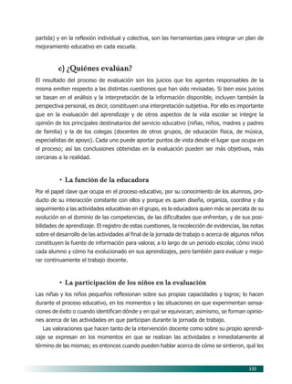 135
partida) y en la reflexión individual y colectiva, son las herramientas para integrar un plan de
mejoramiento educativo en cada escuela.
c) ¿Quiénes evalúan?
El resultado del proceso de evaluación son los juicios que los agentes responsables de la
misma emiten respecto a las distintas cuestiones que han sido revisadas. Si bien esos juicios
se basan en el análisis y la interpretación de la información disponible, incluyen también la
perspectiva personal, es decir, constituyen una interpretación subjetiva. Por ello es importante
que en la evaluación del aprendizaje y de otros aspectos de la vida escolar se integre la
opinión de los principales destinatarios del servicio educativo (niñas, niños, madres y padres
de familia) y la de los colegas (docentes de otros grupos, de educación física, de música,
especialistas de apoyo). Cada uno puede aportar puntos de vista desde el lugar que ocupa en
el proceso; así las conclusiones obtenidas en la evaluación pueden ser más objetivas, más
cercanas a la realidad.
• La función de la educadora
Por el papel clave que ocupa en el proceso educativo, por su conocimiento de los alumnos, pro-
ducto de su interacción constante con ellos y porque es quien diseña, organiza, coordina y da
seguimiento a las actividades educativas en el grupo, es la educadora quien más se percata de su
evolución en el dominio de las competencias, de las dificultades que enfrentan, y de sus posi-
bilidades de aprendizaje. El registro de estas cuestiones, la recolección de evidencias, las notas
sobre el desarrollo de las actividades al final de la jornada de trabajo o acerca de algunos niños
constituyen la fuente de información para valorar, a lo largo de un periodo escolar, cómo inició
cada alumno y cómo ha evolucionado en sus aprendizajes, pero también para evaluar y mejo-
rar continuamente el trabajo docente.
• La participación de los niños en la evaluación
Las niñas y los niños pequeños reflexionan sobre sus propias capacidades y logros; lo hacen
durante el proceso educativo, en los momentos y las situaciones en que experimentan sensa-
ciones de éxito o cuando identifican dónde y en qué se equivocan; asimismo, se forman opinio-
nes acerca de las actividades en que participan durante la jornada de trabajo.
Las valoraciones que hacen tanto de la intervención docente como sobre su propio aprendi-
zaje se expresan en los momentos en que se realizan las actividades e inmediatamente al
término de las mismas; es entonces cuando pueden hablar acerca de cómo se sintieron, qué les
11/PEP/EVALUACIÓN1 6/21/04, 5:18 PM135
 
