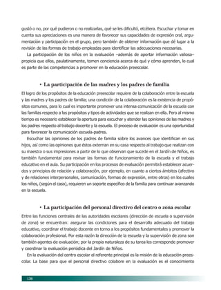 136
gustó o no, por qué pudieron o no realizarlas, qué se les dificultó, etcétera. Escuchar y tomar en
cuenta sus apreciaciones es una manera de favorecer sus capacidades de expresión oral, argu-
mentación y participación en el grupo, pero también de obtener información que dé lugar a la
revisión de las formas de trabajo empleadas para identificar las adecuaciones necesarias.
La participación de los niños en la evaluación –además de aportar información valiosa–
propicia que ellos, paulatinamente, tomen conciencia acerca de qué y cómo aprenden, lo cual
es parte de las competencias a promover en la educación preescolar.
• La participación de las madres y los padres de familia
El logro de los propósitos de la educación preescolar requiere de la colaboración entre la escuela
y las madres y los padres de familia; una condición de la colaboración es la existencia de propó-
sitos comunes, para lo cual es importante promover una intensa comunicación de la escuela con
las familias respecto a los propósitos y tipos de actividades que se realizan en ella. Pero al mismo
tiempo es necesario establecer la apertura para escuchar y atender las opiniones de las madres y
los padres respecto al trabajo docente y la escuela. El proceso de evaluación es una oportunidad
para favorecer la comunicación escuela-padres.
Escuchar las opiniones de los padres de familia sobre los avances que identifican en sus
hijos, así como las opiniones que éstos externan en su casa respecto al trabajo que realizan con
su maestra o sus impresiones a partir de lo que observan que sucede en el Jardín de Niños, es
también fundamental para revisar las formas de funcionamiento de la escuela y el trabajo
educativo en el aula. Su participación en los procesos de evaluación permitirá establecer acuer-
dos y principios de relación y colaboración, por ejemplo, en cuanto a ciertos ámbitos (afectivo
y de relaciones interpersonales, comunicación, formas de expresión, entre otros) en los cuales
los niños, (según el caso), requieren un soporte específico de la familia para continuar avanzando
en la escuela.
• La participación del personal directivo del centro o zona escolar
Entre las funciones centrales de las autoridades escolares (dirección de escuela o supervisión
de zona) se encuentran: asegurar las condiciones para el desarrollo adecuado del trabajo
educativo, coordinar el trabajo docente en torno a los propósitos fundamentales y promover la
colaboración profesional. Por esta razón la dirección de la escuela y la supervisión de zona son
también agentes de evaluación; por la propia naturaleza de su tarea les corresponde promover
y coordinar la evaluación periódica del Jardín de Niños.
En la evaluación del centro escolar el referente principal es la misión de la educación prees-
colar. La base para que el personal directivo colabore en la evaluación es el conocimiento
11/PEP/EVALUACIÓN1 6/21/04, 5:18 PM136
 