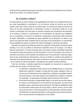 137
profundo de los propósitos del programa educativo, así como de sus implicaciones en el apren-
dizaje de los niños y en la práctica docente.
d) ¿Cuándo evaluar?
En este programa se centra el interés en las capacidades de los niños, en la variedad de formas en
que estas capacidades se manifiestan y en los diversos niveles de dominio que de ellas
pueden existir entre niñas o niños de una misma edad. Los avances que logran los alumnos en
cada una de estas competencias se manifiestan al actuar en situaciones reales de la vida
escolar o extraescolar; por esta razón es necesario subrayar que la evaluación del aprendiza-
je es continua: al observar su participación en las actividades, las relaciones que establecen
con sus compañeros, al escuchar sus opiniones y propuestas, la educadora puede percatarse
de logros, dificultades y necesidades de apoyo específico de los pequeños. Se aspira a que
asuma una actitud de alerta constante hacia lo que pasa con los preescolares y su aprendizaje,
lo que posibilitará la puesta en práctica de mejores estrategias y decisiones educativas.
Esta idea no excluye la necesidad de realizar una valoración más específica al cabo de ciertos
periodos, en la cual se sintetice la información disponible acerca de los logros y las dificul-
tades de cada alumno. En esos momentos quizá sea necesario realizar actividades específicas
con algunos de ellos para disponer de más información. Con el fin de indagar cómo actúan en
situaciones concretas y cómo resuelven los problemas que se les presentan, habrá que asegu-
rarse de que comprendan las instrucciones y de que se sientan en confianza para lograrlo; la
valoración de los logros destacará, sobre todo, los avances en relación con su situación anterior
y no en función de criterios generales u homogéneos que pueden resultar arbitrarios.
Entre los momentos o periodos específicos de evaluación se encuentran la evaluación al
principio del ciclo escolar y al final del mismo:
• La evaluación o diagnóstico inicial, como ya se ha señalado antes, es el punto de
partida para organizar el trabajo a lo largo del año escolar, establecer cierta se-
cuencia para el tratamiento de las competencias y distinguir necesidades específi-
cas de los alumnos, entre otras acciones; las orientaciones al respecto se apuntan
en el apartado “La organización del trabajo docente durante el año escolar”.
• Al final del año escolar es indispensable realizar un recuento acerca de los logros,
los avances y las limitaciones en la formación de los pequeños, así como de las
probables causas y situaciones que los generaron. Este balance posibilitará contar
con información valiosa acerca de lo que saben, conocen, hacen y son los niños
y las niñas al concluir un año de preescolar o el nivel educativo; asimismo aporta-
rá información a la educadora del grado o nivel siguiente, para que ésta la aprove-
che en las previsiones de trabajo para el ciclo escolar.
11/PEP/EVALUACIÓN1 6/21/04, 5:18 PM137
 