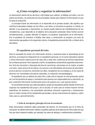 138
e) ¿Cómo recopilar y organizar la información?
La observación atenta de los alumnos y del trabajo que realizan, el diálogo con ellos y con los
padres de familia, y la entrevista son los principales medios para obtener la información en que
se basa la evaluación.
La principal fuente de información es el desarrollo de la jornada escolar; ello significa que
mientras la educadora trabaja con los niños y, por tanto, se concentra en generar su interés, en
atender a sus preguntas o argumentos, es cuando puede observar las manifestaciones de sus
competencias, cuyo desarrollo es el objetivo de la educación preescolar. Estos hechos ocurren
simultáneamente, y pueden dificultar el registro y la posterior organización de la información.
Con el propósito de contribuir a facilitar esta tarea, a continuación se propone una serie de
instrumentos agrupados en los siguientes rubros: el expediente personal del niño y el diario de la
educadora.
El expediente personal del niño
Ante la necesidad de contar con información diversa y sustancial sobre el aprendizaje de los
alumnos, se propone la integración de un expediente personal, en el cual la educadora reporte
y reúna información valiosa acerca de cada niño y cada niña, evidencias de hechos importantes
de su historia personal. Para responder a tal fin, el expediente contendrá los siguientes instrumen-
tos: ficha de inscripción y fotocopia del acta de nacimiento; entrevistas con la madre, el padre
o el tutor; notas acerca de los logros, los avances y las dificultades del proceso de aprendiza-
je de la alumna o el alumno; entrevista con ellos; recopilación de sus trabajos y, en los casos de
alumnos con necesidades educativas especiales, la evaluación psicopedagógica.
El expediente que se elabora de cada niño y cada niña al ingresar al nivel preescolar, podrá
ser una herramienta de apoyo y orientación para quienes son responsables de su educación, ya
que contendrá información fundamental acerca de quiénes son y qué avances tienen.
Es conveniente precisar que cada educadora o grupo de educadoras podrán decidir la forma de
organizar los expedientes del grupo y de la escuela. En todo caso se evitará imponer formas
específicas; los asesores y las autoridades educativas ofrecerán sugerencias y orientaciones
para un mejor manejo de los expedientes personales y de los instrumentos de registro y, sobre
todo, para su aprovechamiento.
1. Ficha de inscripción y fotocopia del acta de nacimiento
Estos documentos contienen datos personales del alumno. Es conveniente que en la ficha de
inscripción se solicite información relativa a aquellos aspectos de la salud de los niños sobre los que
hay que tener especial cuidado, por ejemplo, los casos de alergias y medicamentos prohibidos.
11/PEP/EVALUACIÓN1 6/21/04, 5:18 PM138
 