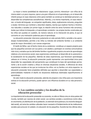 13
La mayor o menor posibilidad de relacionarse –jugar, convivir, interactuar– con niños de la
misma edad o un poco mayores, ejerce una gran influencia en el aprendizaje y en el desarrollo
infantil porque en esas relaciones entre pares también se construye la identidad personal y se
desarrollan las competencias socioafectivas. Además, y no menos importante, en esas relacio-
nes –a través del lenguaje– se comparten significados, ideas, explicaciones comunes, preguntas
o dudas: términos que nombran y describen objetos, teorías que explican hechos o fenóme-
nos naturales o sociales (en primer lugar, la relación entre los seres humanos más cercanos),
dudas que indican la búsqueda y el aprendizaje constante. Las propias teorías construidas por
los niños son puestas en cuestión, de manera natural, en la interacción de pares, lo que se
convierte en una motivación poderosa para el aprendizaje.
La educación preescolar interviene justamente en este periodo fértil y sensible a los apren-
dizajes fundamentales; permite a los niños su tránsito del ambiente familiar a un ambiente
social de mayor diversidad y con nuevas exigencias.
El Jardín de Niños –por el hecho mismo de su existencia– constituye un espacio propicio para
que los pequeños convivan con sus pares y con adultos y participen en eventos comunicativos
más ricos y variados que los del ámbito familiar e igualmente propicia una serie de aprendizajes
relativos a la convivencia social; esas experiencias contribuyen al desarrollo de la autonomía y
la socialización de los pequeños. Además de estas experiencias, que favorecen aprendizajes
valiosos en sí mimos, la educación preescolar puede representar una oportunidad única para
desarrollar las capacidades del pensamiento que constituyen la base del aprendizaje perma-
nente y de la acción creativa y eficaz en diversas situaciones sociales. A diferencia de otras
experiencias sociales en las que se involucran los niños –en su familia o en otros espacios– la
educación preescolar tiene propósitos definidos que apuntan a desarrollar sus capacidades y
potencialidades mediante el diseño de situaciones didácticas destinadas específicamente al
aprendizaje.
De este modo la educación preescolar, además de preparar a los niños para una trayectoria
exitosa en la educación primaria, puede ejercer una influencia duradera en su vida personal y
social.
2. Los cambios sociales y los desafíos de la
educación preescolar
La importancia de la educación preescolar es creciente, no sólo en México sino en otros países del
mundo, también por razones de orden social. Los cambios sociales y económicos (entre ellos,
el crecimiento y la distribución de la población, la extensión de la pobreza y la creciente desigual-
dad social), así como los cambios culturales hacen necesario el fortalecimiento de las instituciones
sociales para procurar el cuidado y la educación de los pequeños. Durante las tres últimas déca-
03/PEP/FUNDAMENTOS 6/21/04, 5:14 PM13
 