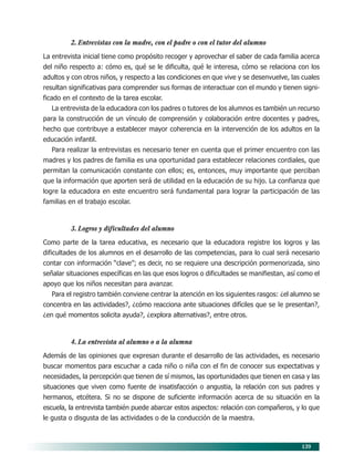 139
2. Entrevistas con la madre, con el padre o con el tutor del alumno
La entrevista inicial tiene como propósito recoger y aprovechar el saber de cada familia acerca
del niño respecto a: cómo es, qué se le dificulta, qué le interesa, cómo se relaciona con los
adultos y con otros niños, y respecto a las condiciones en que vive y se desenvuelve, las cuales
resultan significativas para comprender sus formas de interactuar con el mundo y tienen signi-
ficado en el contexto de la tarea escolar.
La entrevista de la educadora con los padres o tutores de los alumnos es también un recurso
para la construcción de un vínculo de comprensión y colaboración entre docentes y padres,
hecho que contribuye a establecer mayor coherencia en la intervención de los adultos en la
educación infantil.
Para realizar la entrevistas es necesario tener en cuenta que el primer encuentro con las
madres y los padres de familia es una oportunidad para establecer relaciones cordiales, que
permitan la comunicación constante con ellos; es, entonces, muy importante que perciban
que la información que aporten será de utilidad en la educación de su hijo. La confianza que
logre la educadora en este encuentro será fundamental para lograr la participación de las
familias en el trabajo escolar.
3. Logros y dificultades del alumno
Como parte de la tarea educativa, es necesario que la educadora registre los logros y las
dificultades de los alumnos en el desarrollo de las competencias, para lo cual será necesario
contar con información “clave”; es decir, no se requiere una descripción pormenorizada, sino
señalar situaciones específicas en las que esos logros o dificultades se manifiestan, así como el
apoyo que los niños necesitan para avanzar.
Para el registro también conviene centrar la atención en los siguientes rasgos: ¿el alumno se
concentra en las actividades?, ¿cómo reacciona ante situaciones difíciles que se le presentan?,
¿en qué momentos solicita ayuda?, ¿explora alternativas?, entre otros.
4. La entrevista al alumno o a la alumna
Además de las opiniones que expresan durante el desarrollo de las actividades, es necesario
buscar momentos para escuchar a cada niño o niña con el fin de conocer sus expectativas y
necesidades, la percepción que tienen de sí mismos, las oportunidades que tienen en casa y las
situaciones que viven como fuente de insatisfacción o angustia, la relación con sus padres y
hermanos, etcétera. Si no se dispone de suficiente información acerca de su situación en la
escuela, la entrevista también puede abarcar estos aspectos: relación con compañeros, y lo que
le gusta o disgusta de las actividades o de la conducción de la maestra.
11/PEP/EVALUACIÓN1 6/21/04, 5:18 PM139
 