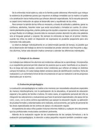 140
De la entrevista inicial sobre su vida en la familia puede obtenerse información que indique
la existencia de problemas graves que requieren el diálogo inmediato con la madre o el padre
o la canalización hacia instituciones que ofrecen atención especializada. Así la escuela ejercería
su papel como institución de apoyo al desarrollo sano y equilibrado de los niños.
Para conocer la opinión de los niños es necesario, a través de actitudes y palabras, ganar su
confianza, alentarlos, hacerles notar que serán escuchados y tomados en cuenta. Es conve-
niente plantearles preguntas y darles pistas que les ayuden a expresar sus opiniones, hasta que
se logre fluidez en el diálogo; durante éste es necesario prestar atención no sólo a las palabras
sino al lenguaje gestual y corporal. No siempre la entrevista se logra en el primer intento;
cuando los niños no estén en disposición de expresarse es prudente posponerla para otro
momento más adecuado.
Lo ideal es dialogar individualmente en un determinado periodo de tiempo; es posible que
de la observación del trabajo se derive la necesidad de prestar atención más frecuente a algu-
nos alumnos, tomar esta decisión implica comenzar a atender las diferencias individuales.
5. Trabajos de los alumnos
Los trabajos que elaboran los alumnos son evidencias valiosas de su aprendizaje. Incorporarlos
a un expediente personal permite observar los avances que su autor manifiesta en su desarro-
llo a lo largo del ciclo escolar; conviene incluir evidencias que refieran al trabajo en distintos
campos formativos. En cada trabajo deben anotarse datos de identificación (nombre, fecha de
realización) y un comentario breve de las circunstancias en que se realizaron o de los progresos
alcanzados por el alumno.
6. Evaluación psicopedagógica
La evaluación psicopedagógica se realiza a los menores con necesidades educativas especiales
de manera interdisciplinaria, con la participación de la educadora, el personal de educación
especial y los padres de familia o tutores. En estos casos, al expediente personal del niño se
integrarán las valoraciones y evaluaciones que hace el personal especializado y de apoyo de los
CAPEP, USAER, CAM (u otros centros equivalentes) que apoyan la educación regular. La aplicación
de pruebas formales y estandarizadas será realizada, exclusivamente, por parte de personal de
las áreas especializadas de los centros de apoyo a la educación regular.
Al expediente de estos niños pueden incluirse informes médicos y cualquier otro documento
que los profesionales involucrados consideren pertinente.
Además de la evaluación regular de las competencias de los campos formativos y de la
evaluación psicopedagógica, la atención a estos pequeños requiere también considerar espe-
11/PEP/EVALUACIÓN1 6/21/04, 5:18 PM140
 