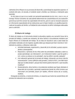 141
cialmente cómo influyen en sus procesos de desarrollo y aprendizaje los siguientes aspectos: el
contexto del aula y la escuela, el contexto social y familiar, sus intereses y motivación para
aprender.
En los casos en que no se cuente con personal especializado de los CAPEP, USAER o CAM, el
Consejo Técnico Consultivo de cada plantel determinará las características de una evaluación
general que permita conocer las capacidades del alumno, para lo cual es necesario apoyarse
en información especializada de las instituciones que lo hayan tratado y en aquélla proporcio-
nada por los padres de familia. La finalidad de esta evaluación es definir estrategias adecuadas
para su atención.
El diario de trabajo
El diario de trabajo es el instrumento donde la educadora registra una narración breve de la
jornada de trabajo y, cuando sea necesario, de otros hechos o circunstancias escolares que
hayan influido en el desarrollo del trabajo. No se trata de reconstruir paso a paso todas las
actividades realizadas sino de registrar aquellos datos que después permitan reconstruir men-
talmente la práctica y reflexionar sobre ella:
• Actividad planteada, organización y desarrollo de la actividad; sucesos sorpren-
dentes o preocupantes.
• Reacciones y opiniones de los niños sobre las actividades realizadas y sobre su
propio aprendizaje: ¿se interesaron?, ¿se involucraron todos?, ¿qué les gustó o
no?, ¿cómo se sintieron en la actividad?, ¿les fue difícil o sencillo realizarla?
• Una valoración general de la jornada de trabajo, incluyendo una breve nota de
autoevaluación: ¿cómo calificaría esta jornada?, ¿cómo lo hice?, ¿me faltó hacer
algo que no debo olvidar?, ¿de qué otra manera podría intervenir?, ¿qué necesito
modificar?
• Ocasionalmente, otros hechos o circunstancias escolares que hayan afectado el
desarrollo de la jornada o generado experiencias donde los niños tuvieran que
interrumpir una actividad, actuar con rapidez, informar acerca de un suceso,
etcétera.
Enseguida se presenta, a manera de síntesis, un esquema que ilustra las características del
proceso de evaluación que se propone.
11/PEP/EVALUACIÓN1 6/21/04, 5:18 PM141
 