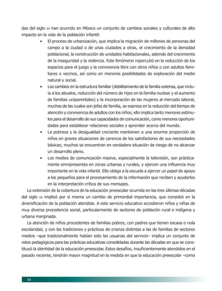 14
das del siglo XX han ocurrido en México un conjunto de cambios sociales y culturales de alto
impacto en la vida de la población infantil:
• El proceso de urbanización, que implica la migración de millones de personas del
campo a la ciudad o de unas ciudades a otras, el crecimiento de la densidad
poblacional, la construcción de unidades habitacionales, además del crecimiento
de la inseguridad y la violencia. Este fenómeno repercutió en la reducción de los
espacios para el juego y la convivencia libre con otros niños o con adultos fami-
liares o vecinos, así como en menores posibilidades de exploración del medio
natural y social.
• Los cambios en la estructura familiar (debilitamiento de la familia extensa, que inclu-
ía a los abuelos, reducción del número de hijos en la familia nuclear y el aumento
de familias uniparentales) y la incorporación de las mujeres al mercado laboral,
muchas de las cuales son jefas de familia, se expresa en la reducción del tiempo de
atención y convivencia de adultos con los niños; ello implica tanto menores estímu-
los para el desarrollo de sus capacidades de comunicación, como menores oportuni-
dades para establecer relaciones sociales y aprender acerca del mundo.
• La pobreza y la desigualdad creciente mantienen a una enorme proporción de
niños en graves situaciones de carencia de los satisfactores de sus necesidades
básicas; muchos se encuentran en verdadera situación de riesgo de no alcanzar
un desarrollo pleno.
• Los medios de comunicación masiva, especialmente la televisión, son práctica-
mente omnipresentes en zonas urbanas y rurales, y ejercen una influencia muy
importante en la vida infantil. Ello obliga a la escuela a ejercer un papel de apoyo
a los pequeños para el procesamiento de la información que reciben y ayudarlos
en la interpretación crítica de sus mensajes.
La extensión de la cobertura de la educación preescolar ocurrida en las tres últimas décadas
del siglo XX implicó por sí misma un cambio de primordial importancia, que consistió en la
diversificación de la población atendida. A este servicio educativo accedieron niños y niñas de
muy diversa procedencia social, particularmente de sectores de población rural e indígena y
urbana marginada.
La atención de niños procedentes de familias pobres, con padres que tienen escasa o nula
escolaridad, y con las tradiciones y prácticas de crianza distintas a las de familias de sectores
medios –que tradicionalmente habían sido las usuarias del servicio– implica un conjunto de
retos pedagógicos para las prácticas educativas consolidadas durante las décadas en que se cons-
tituyó la identidad de la educación preescolar. Estos desafíos, insuficientemente atendidos en el
pasado reciente, tendrán mayor magnitud en la medida en que la educación preescolar –como
03/PEP/FUNDAMENTOS 6/21/04, 5:14 PM14
 