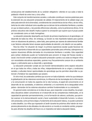 15
consecuencia del establecimiento de su carácter obligatorio– atienda en sus aulas a toda la
población infantil de entre tres y cinco años.
Este conjunto de transformaciones sociales y culturales constituyen razones poderosas para
la extensión de una educación preescolar de calidad. El mejoramiento de la calidad exige una
adecuada atención de la diversidad, considerando las características de las niñas y de los niños,
tanto las de orden individual como aquellas que se derivan de los ambientes familiares y sociales
en que se desenvuelven, y las grandes diferencias culturales, como la pertenencia étnica. En la
práctica educativa este desafío implica superar la concepción que supone que el grupo puede
ser considerado como un todo homogéneo.
La educación preescolar desempeña una función de primera importancia en el aprendizaje y el
desarrollo de todos los niños. Sin embargo, su función es más importante todavía para quienes
viven en situaciones de pobreza y, sobre todo, para quienes por razones de sobrevivencia familiar
o por factores culturales tienen escasas oportunidades de atención y de relación con sus padres.
Para los niños “en situación de riesgo”, la primera experiencia escolar puede favorecer de
manera importante el desarrollo de sus capacidades personales para enfrentar, sobreponerse y
superar situaciones difíciles derivadas de circunstancias familiares o sociales. Esta capacidad
para sortear obstáculos puede ser fundamental para prevenir el riesgo del fracaso escolar y
social. Una función similar cumple la educación preescolar cuando a sus aulas se integran niños
con necesidades educativas especiales, quienes muy frecuentemente carecen de un ambiente
seguro y estimulante para su desarrollo y aprendizaje.
La educación preescolar cumple así una función democratizadora como espacio educativo
en el que todos los niños y todas las niñas, independientemente de su origen y condiciones
sociales y culturales tienen oportunidades de aprendizaje que les permiten desarrollar su po-
tencial y fortalecer las capacidades que poseen.
En otro nivel, los acelerados cambios que ocurren en todo el planeta –entre los que destacan
la globalización de las relaciones económicas, la influencia de las tecnologías de la información
y la comunicación en todos los aspectos de la vida humana, el papel del conocimiento en el
desarrollo de las sociedades, el deterioro ambiental y el crecimiento de la desigualdad entre
países– demandan de los sistemas educativos cambios fundamentales en su orientación.
En general existe coincidencia en la idea de que, para responder a esos desafíos, los propó-
sitos educativos deben concentrarse en el desarrollo de las competencias intelectuales, en la
capacidad de aprender permanentemente, y en la formación de valores y actitudes, que permi-
tan avanzar en la democratización social y hacer sustentable el desarrollo humano. La educa-
ción preescolar, como primera etapa y fundamento de la educación básica, no puede sustraerse
a estos desafíos. Los niños que ingresarán al Jardín durante los próximos años habrán de incor-
porarse plenamente en dos décadas a la vida social en un mundo en constante cambio; preparar-
los para afrontar los desafíos del futuro es un imperativo de toda la educación básica.
03/PEP/FUNDAMENTOS 6/21/04, 5:14 PM15
 