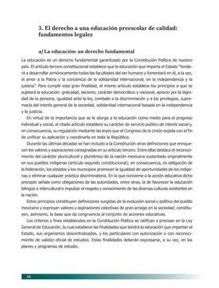 16
3. El derecho a una educación preescolar de calidad:
fundamentos legales
a) La educación: un derecho fundamental
La educación es un derecho fundamental garantizado por la Constitución Política de nuestro
país. El artículo tercero constitucional establece que la educación que imparta el Estado “tende-
rá a desarrollar armónicamente todas las facultades del ser humano y fomentará en él, a la vez,
el amor a la Patria y la conciencia de la solidaridad internacional, en la independencia y la
justicia”. Para cumplir esta gran finalidad, el mismo artículo establece los principios a que se
sujetará la educación: gratuidad, laicismo, carácter democrático y nacional, aprecio por la digni-
dad de la persona, igualdad ante la ley, combate a la discriminación y a los privilegios, supre-
macía del interés general de la sociedad, solidaridad internacional basada en la independencia
y la justicia.
En virtud de la importancia que se le otorga a la educación como medio para el progreso
individual y social, el citado artículo establece su carácter de servicio público de interés social y,
en consecuencia, su regulación mediante las leyes que el Congreso de la Unión expida con el fin
de unificar su aplicación y coordinarla en toda la República.
Durante las últimas décadas se han incluido a la Constitución otras definiciones que enrique-
cen los valores y aspiraciones consignadas en su artículo tercero. Entre ellas destaca el reconoci-
miento del carácter pluricultural y pluriétnico de la nación mexicana sustentado originalmente
en sus pueblos indígenas (artículo segundo constitucional); en consecuencia, es obligación de
la federación, los estados y los municipios promover la igualdad de oportunidades de los indíge-
nas y eliminar cualquier práctica discriminatoria. En lo que concierne a la acción educativa dicho
precepto señala como obligaciones de las autoridades, entre otras, la de favorecer la educación
bilingüe e intercultural e impulsar el respeto y conocimiento de las diversas culturas existentes en
la nación.
Estos principios constituyen definiciones surgidas de la evolución social y política del pueblo
mexicano y expresan valores y aspiraciones colectivas de gran arraigo en la sociedad; constitu-
yen, asimismo, la base que da congruencia al conjunto de acciones educativas.
Los criterios y fines establecidos en la Constitución Política se ratifican y precisan en la Ley
General de Educación, la cual establece las finalidades que tendrá la educación que impartan el
Estado, sus organismos descentralizados, y los particulares con autorización o con reconoci-
miento de validez oficial de estudios. Estas finalidades deberán expresarse, a su vez, en los
planes y programas de estudio.
03/PEP/FUNDAMENTOS 6/21/04, 5:14 PM16
 