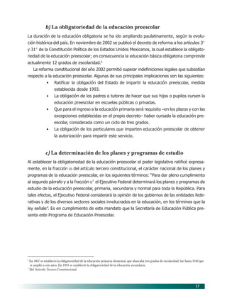 17
b) La obligatoriedad de la educación preescolar
La duración de la educación obligatoria se ha ido ampliando paulatinamente, según la evolu-
ción histórica del país. En noviembre de 2002 se publicó el decreto de reforma a los artículos 3°
y 31° de la Constitución Política de los Estados Unidos Mexicanos, la cual establece la obligato-
riedad de la educación preescolar; en consecuencia la educación básica obligatoria comprende
actualmente 12 grados de escolaridad.6
La reforma constitucional del año 2002 permitió superar indefiniciones legales que subsistían
respecto a la educación preescolar. Algunas de sus principales implicaciones son las siguientes:
• Ratificar la obligación del Estado de impartir la educación preescolar, medida
establecida desde 1993.
• La obligación de los padres o tutores de hacer que sus hijos o pupilos cursen la
educación preescolar en escuelas públicas o privadas.
• Que para el ingreso a la educación primaria será requisito –en los plazos y con las
excepciones establecidas en el propio decreto– haber cursado la educación pre-
escolar, considerada como un ciclo de tres grados.
• La obligación de los particulares que imparten educación preescolar de obtener
la autorización para impartir este servicio.
c) La determinación de los planes y programas de estudio
Al establecer la obligatoriedad de la educación preescolar el poder legislativo ratificó expresa-
mente, en la fracción III del artículo tercero constitucional, el carácter nacional de los planes y
programas de la educación preescolar, en los siguientes términos: “Para dar pleno cumplimiento
al segundo párrafo y a la fracción II7
el Ejecutivo Federal determinará los planes y programas de
estudio de la educación preescolar, primaria, secundaria y normal para toda la República. Para
tales efectos, el Ejecutivo Federal considerará la opinión de los gobiernos de las entidades fede-
rativas y de los diversos sectores sociales involucrados en la educación, en los términos que la
ley señale”. Es en cumplimiento de este mandato que la Secretaría de Educación Pública pre-
senta este Programa de Educación Preescolar.
6
En 1867 se estableció la obligatoriedad de la educación primaria elemental, que abarcaba tres grados de escolaridad, fue hasta 1940 que
se amplió a seis años. En 1993 se estableció la obligatoriedad de la educación secundaria.
7
Del Artículo Tercero Constitucional.
03/PEP/FUNDAMENTOS 6/21/04, 5:14 PM17
 