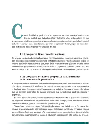 21
Con la finalidad de que la educación preescolar favorezca una experiencia educa-
tiva de calidad para todas las niñas y todos los niños se ha optado por un
programa que establezca propósitos fundamentales comunes, tomando en cuenta la diversidad
cultural y regional, y cuyas características permitan su aplicación flexible, según las circunstan-
cias particulares de las regiones y localidades del país.
1. El programa tiene carácter nacional
De acuerdo con los fundamentos legales que rigen la educación, el nuevo programa de educa-
ción preescolar será de observancia general en todos los planteles y las modalidades en que se
imparte educación preescolar en el país, sean éstos de sostenimiento público o privado. Tanto
su orientación general como sus componentes específicos permiten que en la práctica educati-
va se promueva el reconocimiento, la valoración de la diversidad cultural y el diálogo intercultural.
2. El programa establece propósitos fundamentales
para la educación preescolar
El programa parte de reconocer que la educación preescolar, como fundamento de la educa-
ción básica, debe contribuir a la formación integral, pero asume que para lograr este propósito
el Jardín de Niños debe garantizar a los pequeños, su participación en experiencias educativas
que les permitan desarrollar, de manera prioritaria, sus competencias afectivas, sociales y
cognitivas.
En virtud de que no existen patrones estables respecto al momento en que un niño alcanzará
los propósitos o desarrollará los procesos que conducen a su logro, se ha considerado conve-
niente establecer propósitos fundamentales para los tres grados.
Tomando en cuenta que los propósitos están planteados para toda la educación preescolar,
en cada grado se diseñarán actividades con niveles distintos de complejidad en las que habrán
de considerarse los logros que cada niño ha conseguido y sus potencialidades de aprendizaje,
para garantizar su consecución al final de la educación preescolar; en este sentido los propósi-
04/PEP/CARACTERISTICAS 6/21/04, 5:15 PM21
 