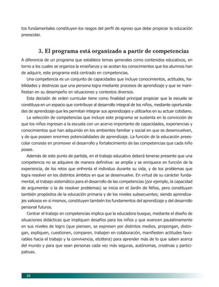 22
tos fundamentales constituyen los rasgos del perfil de egreso que debe propiciar la educación
preescolar.
3. El programa está organizado a partir de competencias
A diferencia de un programa que establece temas generales como contenidos educativos, en
torno a los cuales se organiza la enseñanza y se acotan los conocimientos que los alumnos han
de adquirir, este programa está centrado en competencias.
Una competencia es un conjunto de capacidades que incluye conocimientos, actitudes, ha-
bilidades y destrezas que una persona logra mediante procesos de aprendizaje y que se mani-
fiestan en su desempeño en situaciones y contextos diversos.
Esta decisión de orden curricular tiene como finalidad principal propiciar que la escuela se
constituya en un espacio que contribuye al desarrollo integral de los niños, mediante oportunida-
des de aprendizaje que les permitan integrar sus aprendizajes y utilizarlos en su actuar cotidiano.
La selección de competencias que incluye este programa se sustenta en la convicción de
que los niños ingresan a la escuela con un acervo importante de capacidades, experiencias y
conocimientos que han adquirido en los ambientes familiar y social en que se desenvuelven,
y de que poseen enormes potencialidades de aprendizaje. La función de la educación prees-
colar consiste en promover el desarrollo y fortalecimiento de las competencias que cada niño
posee.
Además de este punto de partida, en el trabajo educativo deberá tenerse presente que una
competencia no se adquiere de manera definitiva: se amplía y se enriquece en función de la
experiencia, de los retos que enfrenta el individuo durante su vida, y de los problemas que
logra resolver en los distintos ámbitos en que se desenvuelve. En virtud de su carácter funda-
mental, el trabajo sistemático para el desarrollo de las competencias (por ejemplo, la capacidad
de argumentar o la de resolver problemas) se inicia en el Jardín de Niños, pero constituyen
también propósitos de la educación primaria y de los niveles subsecuentes; siendo aprendiza-
jes valiosos en sí mismos, constituyen también los fundamentos del aprendizaje y del desarrollo
personal futuros.
Centrar el trabajo en competencias implica que la educadora busque, mediante el diseño de
situaciones didácticas que impliquen desafíos para los niños y que avancen paulatinamente
en sus niveles de logro (que piensen, se expresen por distintos medios, propongan, distin-
gan, expliquen, cuestionen, comparen, trabajen en colaboración, manifiesten actitudes favo-
rables hacia el trabajo y la convivencia, etcétera) para aprender más de lo que saben acerca
del mundo y para que sean personas cada vez más seguras, autónomas, creativas y partici-
pativas.
04/PEP/CARACTERISTICAS 6/21/04, 5:15 PM22
 