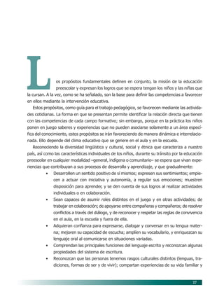 27
Los propósitos fundamentales definen en conjunto, la misión de la educación
preescolar y expresan los logros que se espera tengan los niños y las niñas que
la cursan. A la vez, como se ha señalado, son la base para definir las competencias a favorecer
en ellos mediante la intervención educativa.
Estos propósitos, como guía para el trabajo pedagógico, se favorecen mediante las activida-
des cotidianas. La forma en que se presentan permite identificar la relación directa que tienen
con las competencias de cada campo formativo; sin embargo, porque en la práctica los niños
ponen en juego saberes y experiencias que no pueden asociarse solamente a un área especí-
fica del conocimiento, estos propósitos se irán favoreciendo de manera dinámica e interrelacio-
nada. Ello depende del clima educativo que se genere en el aula y en la escuela.
Reconociendo la diversidad lingüística y cultural, social y étnica que caracteriza a nuestro
país, así como las características individuales de los niños, durante su tránsito por la educación
preescolar en cualquier modalidad –general, indígena o comunitario– se espera que vivan expe-
riencias que contribuyan a sus procesos de desarrollo y aprendizaje, y que gradualmente:
• Desarrollen un sentido positivo de sí mismos; expresen sus sentimientos; empie-
cen a actuar con iniciativa y autonomía, a regular sus emociones; muestren
disposición para aprender, y se den cuenta de sus logros al realizar actividades
individuales o en colaboración.
• Sean capaces de asumir roles distintos en el juego y en otras actividades; de
trabajar en colaboración; de apoyarse entre compañeras y compañeros; de resolver
conflictos a través del diálogo, y de reconocer y respetar las reglas de convivencia
en el aula, en la escuela y fuera de ella.
• Adquieran confianza para expresarse, dialogar y conversar en su lengua mater-
na; mejoren su capacidad de escucha; amplíen su vocabulario, y enriquezcan su
lenguaje oral al comunicarse en situaciones variadas.
• Comprendan las principales funciones del lenguaje escrito y reconozcan algunas
propiedades del sistema de escritura.
• Reconozcan que las personas tenemos rasgos culturales distintos (lenguas, tra-
diciones, formas de ser y de vivir); compartan experiencias de su vida familiar y
05/PEP/PROPOSITOS 6/21/04, 5:16 PM27
 
