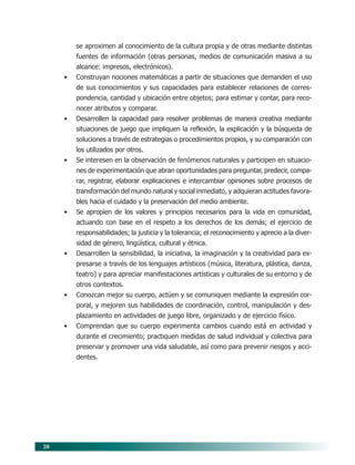 28
se aproximen al conocimiento de la cultura propia y de otras mediante distintas
fuentes de información (otras personas, medios de comunicación masiva a su
alcance: impresos, electrónicos).
• Construyan nociones matemáticas a partir de situaciones que demanden el uso
de sus conocimientos y sus capacidades para establecer relaciones de corres-
pondencia, cantidad y ubicación entre objetos; para estimar y contar, para reco-
nocer atributos y comparar.
• Desarrollen la capacidad para resolver problemas de manera creativa mediante
situaciones de juego que impliquen la reflexión, la explicación y la búsqueda de
soluciones a través de estrategias o procedimientos propios, y su comparación con
los utilizados por otros.
• Se interesen en la observación de fenómenos naturales y participen en situacio-
nes de experimentación que abran oportunidades para preguntar, predecir, compa-
rar, registrar, elaborar explicaciones e intercambiar opiniones sobre procesos de
transformación del mundo natural y social inmediato, y adquieran actitudes favora-
bles hacia el cuidado y la preservación del medio ambiente.
• Se apropien de los valores y principios necesarios para la vida en comunidad,
actuando con base en el respeto a los derechos de los demás; el ejercicio de
responsabilidades; la justicia y la tolerancia; el reconocimiento y aprecio a la diver-
sidad de género, lingüística, cultural y étnica.
• Desarrollen la sensibilidad, la iniciativa, la imaginación y la creatividad para ex-
presarse a través de los lenguajes artísticos (música, literatura, plástica, danza,
teatro) y para apreciar manifestaciones artísticas y culturales de su entorno y de
otros contextos.
• Conozcan mejor su cuerpo, actúen y se comuniquen mediante la expresión cor-
poral, y mejoren sus habilidades de coordinación, control, manipulación y des-
plazamiento en actividades de juego libre, organizado y de ejercicio físico.
• Comprendan que su cuerpo experimenta cambios cuando está en actividad y
durante el crecimiento; practiquen medidas de salud individual y colectiva para
preservar y promover una vida saludable, así como para prevenir riesgos y acci-
dentes.
05/PEP/PROPOSITOS 6/21/04, 5:16 PM28
 