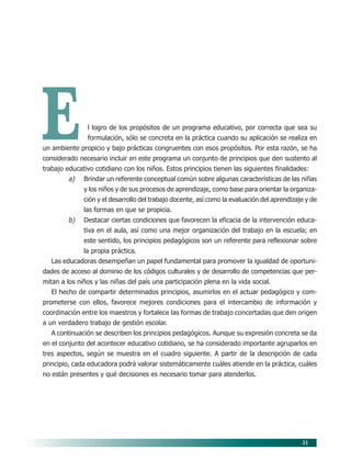 31
El logro de los propósitos de un programa educativo, por correcta que sea su
formulación, sólo se concreta en la práctica cuando su aplicación se realiza en
un ambiente propicio y bajo prácticas congruentes con esos propósitos. Por esta razón, se ha
considerado necesario incluir en este programa un conjunto de principios que den sustento al
trabajo educativo cotidiano con los niños. Estos principios tienen las siguientes finalidades:
a) Brindar un referente conceptual común sobre algunas características de las niñas
y los niños y de sus procesos de aprendizaje, como base para orientar la organiza-
ción y el desarrollo del trabajo docente, así como la evaluación del aprendizaje y de
las formas en que se propicia.
b) Destacar ciertas condiciones que favorecen la eficacia de la intervención educa-
tiva en el aula, así como una mejor organización del trabajo en la escuela; en
este sentido, los principios pedagógicos son un referente para reflexionar sobre
la propia práctica.
Las educadoras desempeñan un papel fundamental para promover la igualdad de oportuni-
dades de acceso al dominio de los códigos culturales y de desarrollo de competencias que per-
mitan a los niños y las niñas del país una participación plena en la vida social.
El hecho de compartir determinados principios, asumirlos en el actuar pedagógico y com-
prometerse con ellos, favorece mejores condiciones para el intercambio de información y
coordinación entre los maestros y fortalece las formas de trabajo concertadas que den origen
a un verdadero trabajo de gestión escolar.
A continuación se describen los principios pedagógicos. Aunque su expresión concreta se da
en el conjunto del acontecer educativo cotidiano, se ha considerado importante agruparlos en
tres aspectos, según se muestra en el cuadro siguiente. A partir de la descripción de cada
principio, cada educadora podrá valorar sistemáticamente cuáles atiende en la práctica, cuáles
no están presentes y qué decisiones es necesario tomar para atenderlos.
06/PEP/PRINCIPIOS 6/21/04, 5:16 PM31
 