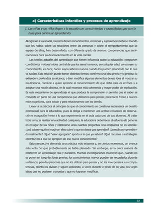 33
a) Características infantiles y procesos de aprendizajea) Características infantiles y procesos de aprendizajea) Características infantiles y procesos de aprendizajea) Características infantiles y procesos de aprendizajea) Características infantiles y procesos de aprendizaje
1. Las niñas y los niños llegan a la escuela con conocimientos y capacidades que son la
base para continuar aprendiendo.
Al ingresar a la escuela, los niños tienen conocimientos, creencias y suposiciones sobre el mundo
que los rodea, sobre las relaciones entre las personas y sobre el comportamiento que se
espera de ellos; han desarrollado, con diferente grado de avance, competencias que serán
esenciales para su desenvolvimiento en la vida escolar.
Las teorías actuales del aprendizaje que tienen influencia sobre la educación, comparten
con distintos matices la idea central de que los seres humanos, en cualquier edad, construyen su
conocimiento, es decir, hacen suyos saberes nuevos cuando los pueden relacionar con lo que
ya sabían. Esta relación puede tomar distintas formas: confirma una idea previa y la precisa; la
extiende y profundiza su alcance; o bien modifica algunos elementos de esa idea al mostrar su
insuficiencia, conduce a quien aprende al convencimiento de que dicha idea es errónea y a
adoptar una noción distinta, en la cual reconoce más coherencia y mayor poder de explicación.
Es este mecanismo de aprendizaje el que produce la comprensión y permite que el saber se
convierta en parte de una competencia que utilizamos para pensar, para hacer frente a nuevos
retos cognitivos, para actuar y para relacionarnos con los demás.
Llevar a la práctica el principio de que el conocimiento se construye representa un desafío
profesional para la educadora, pues la obliga a mantener una actitud constante de observa-
ción e indagación frente a lo que experimenta en el aula cada uno de sus alumnos. Al tratar
todo tema, al realizar una actividad cualquiera, la educadora debe hacer el esfuerzo de ponerse
en el lugar de los niños y plantearse unas cuantas preguntas cuya respuesta no es sencilla:
¿qué saben y qué se imaginan ellos sobre lo que se desea que aprendan? ¿Lo están comprendien-
do realmente? ¿Qué “valor agregado” aporta a lo que ya saben? ¿Qué recursos o estrategias
contribuyen a que se apropien de ese nuevo conocimiento?
Esta perspectiva demanda una práctica más exigente y, en ciertos momentos, un avance
más lento del que probablemente se había planeado. Sin embargo, es la única manera de
promover un aprendizaje real y duradero. Muchas investigaciones muestran que, cuando no
se ponen en juego las ideas previas, los conocimientos nuevos pueden ser recordados durante
un tiempo, pero las personas que no los utilizan para pensar y no los incorporan a sus compe-
tencias, pronto los olvidan y siguen aplicando, a veces durante el resto de su vida, las viejas
ideas que no pusieron a prueba o que no lograron modificar.
06/PEP/PRINCIPIOS 6/21/04, 5:16 PM33
 