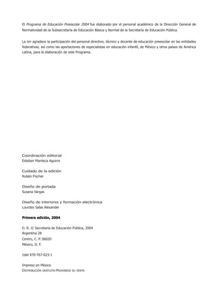 El Programa de Educación Preescolar 2004 fue elaborado por el personal académico de la Dirección General de
Normatividad de la Subsecretaría de Educación Básica y Normal de la Secretaría de Educación Pública.
La SEP agradece la participación del personal directivo, técnico y docente de educación preescolar en las entidades
federativas, así como las aportaciones de especialistas en educación infantil, de México y otros países de América
Latina, para la elaboración de este Programa.
Coordinación editorial
Esteban Manteca Aguirre
Cuidado de la edición
Rubén Fischer
Diseño de portada
Susana Vargas
Diseño de interiores y formación electrónica
Lourdes Salas Alexander
Primera edición, 2004Primera edición, 2004Primera edición, 2004Primera edición, 2004Primera edición, 2004
D. R. © Secretaría de Educación Pública, 2004
Argentina 28
Centro, C. P. 06020
México, D. F.
ISBN 970-767-023-1
Impreso en México
DISTRIBUCIÓN GRATUITA-PROHIBIDA SU VENTA
01/PEP/LEGAL 6/21/04, 5:14 PM2
 