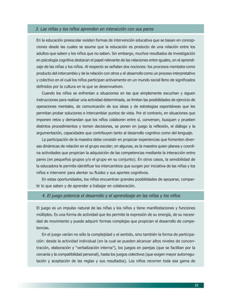 35
3. Las niñas y los niños aprenden en interacción con sus pares
En la educación preescolar existen formas de intervención educativa que se basan en concep-
ciones desde las cuales se asume que la educación es producto de una relación entre los
adultos que saben y los niños que no saben. Sin embargo, muchos resultados de investigación
en psicología cognitiva destacan el papel relevante de las relaciones entre iguales, en el aprendi-
zaje de las niñas y los niños. Al respecto se señalan dos nociones: los procesos mentales como
producto del intercambio y de la relación con otros y el desarrollo como un proceso interpretativo
y colectivo en el cual los niños participan activamente en un mundo social lleno de significados
definidos por la cultura en la que se desenvuelven.
Cuando los niños se enfrentan a situaciones en las que simplemente escuchan y siguen
instrucciones para realizar una actividad determinada, se limitan las posibilidades de ejercicio de
operaciones mentales, de comunicación de sus ideas y de estrategias espontáneas que les
permitan probar soluciones e intercambiar puntos de vista. Por el contrario, en situaciones que
imponen retos y demandan que los niños colaboren entre sí, conversen, busquen y prueben
distintos procedimientos y tomen decisiones, se ponen en juego la reflexión, el diálogo y la
argumentación, capacidades que contribuyen tanto al desarrollo cognitivo como del lenguaje.
La participación de la maestra debe consistir en propiciar experiencias que fomenten diver-
sas dinámicas de relación en el grupo escolar; en algunas, es la maestra quien planea y coordi-
na actividades que propician la adquisición de las competencias mediante la interacción entre
pares (en pequeños grupos y/o el grupo en su conjunto). En otros casos, la sensibilidad de
la educadora le permite identificar los intercambios que surgen por iniciativa de las niñas y los
niños e intervenir para alentar su fluidez y sus aportes cognitivos.
En estas oportunidades, los niños encuentran grandes posibilidades de apoyarse, compar-
tir lo que saben y de aprender a trabajar en colaboración.
4. El juego potencia el desarrollo y el aprendizaje en las niñas y los niños
El juego es un impulso natural de las niñas y los niños y tiene manifestaciones y funciones
múltiples. Es una forma de actividad que les permite la expresión de su energía, de su necesi-
dad de movimiento y puede adquirir formas complejas que propician el desarrollo de compe-
tencias.
En el juego varían no sólo la complejidad y el sentido, sino también la forma de participa-
ción: desde la actividad individual (en la cual se pueden alcanzar altos niveles de concen-
tración, elaboración y “verbalización interna”), los juegos en parejas (que se facilitan por la
cercanía y la compatibilidad personal), hasta los juegos colectivos (que exigen mayor autorregu-
lación y aceptación de las reglas y sus resultados). Los niños recorren toda esa gama de
06/PEP/PRINCIPIOS 6/21/04, 5:16 PM35
 