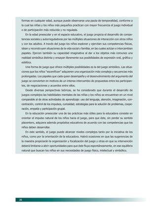 36
formas en cualquier edad, aunque puede observarse una pauta de temporalidad, conforme a
la cual las niñas y los niños más pequeños practican con mayor frecuencia el juego individual
o de participación más reducida y no regulada.
En la edad preescolar y en el espacio educativo, el juego propicia el desarrollo de compe-
tencias sociales y autorreguladoras por las múltiples situaciones de interacción con otros niños
y con los adultos. A través del juego los niños exploran y ejercitan sus competencias físicas,
idean y reconstruyen situaciones de la vida social y familiar, en las cuales actúan e intercambian
papeles. Ejercen también su capacidad imaginativa al dar a los objetos más comunes una
realidad simbólica distinta y ensayan libremente sus posibilidades de expresión oral, gráfica y
estética.
Una forma de juego que ofrece múltiples posibilidades es la del juego simbólico. Las situa-
ciones que los niños “escenifican” adquieren una organización más compleja y secuencias más
prolongadas. Los papeles que cada quien desempeña y el desenvolvimiento del argumento del
juego se convierten en motivos de un intenso intercambio de propuestas entre los participan-
tes, de negociaciones y acuerdos entre ellos.
Desde diversas perspectivas teóricas, se ha considerado que durante el desarrollo de
juegos complejos las habilidades mentales de las niñas y los niños se encuentran en un nivel
comparable al de otras actividades de aprendizaje: uso del lenguaje, atención, imaginación, con-
centración, control de los impulsos, curiosidad, estrategias para la solución de problemas, coope-
ración, empatía y participación grupal.
En la educación preescolar una de las prácticas más útiles para la educadora consiste en
orientar el impulso natural de los niños hacia el juego, para que éste, sin perder su sentido
placentero, adquiera además propósitos educativos de acuerdo con las competencias que los
niños deben desarrollar.
En este sentido, el juego puede alcanzar niveles complejos tanto por la iniciativa de los
niños, como por la orientación de la educadora. Habrá ocasiones en que las sugerencias de
la maestra propiciarán la organización y focalización del juego y otras en que su intervención
deberá limitarse a abrir oportunidades para que éste fluya espontáneamente, en ese equilibrio
natural que buscan los niños en sus necesidades de juego físico, intelectual y simbólico.
06/PEP/PRINCIPIOS 6/21/04, 5:16 PM36
 