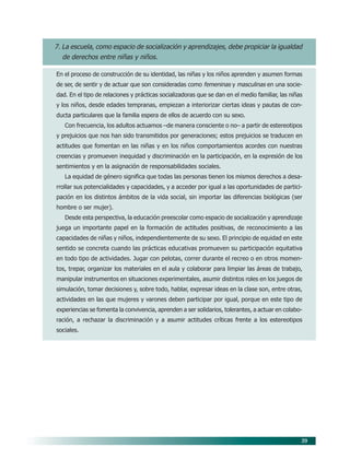 39
7. La escuela, como espacio de socialización y aprendizajes, debe propiciar la igualdad
de derechos entre niñas y niños.
En el proceso de construcción de su identidad, las niñas y los niños aprenden y asumen formas
de ser, de sentir y de actuar que son consideradas como femeninas y masculinas en una socie-
dad. En el tipo de relaciones y prácticas socializadoras que se dan en el medio familiar, las niñas
y los niños, desde edades tempranas, empiezan a interiorizar ciertas ideas y pautas de con-
ducta particulares que la familia espera de ellos de acuerdo con su sexo.
Con frecuencia, los adultos actuamos –de manera consciente o no– a partir de estereotipos
y prejuicios que nos han sido transmitidos por generaciones; estos prejuicios se traducen en
actitudes que fomentan en las niñas y en los niños comportamientos acordes con nuestras
creencias y promueven inequidad y discriminación en la participación, en la expresión de los
sentimientos y en la asignación de responsabilidades sociales.
La equidad de género significa que todas las personas tienen los mismos derechos a desa-
rrollar sus potencialidades y capacidades, y a acceder por igual a las oportunidades de partici-
pación en los distintos ámbitos de la vida social, sin importar las diferencias biológicas (ser
hombre o ser mujer).
Desde esta perspectiva, la educación preescolar como espacio de socialización y aprendizaje
juega un importante papel en la formación de actitudes positivas, de reconocimiento a las
capacidades de niñas y niños, independientemente de su sexo. El principio de equidad en este
sentido se concreta cuando las prácticas educativas promueven su participación equitativa
en todo tipo de actividades. Jugar con pelotas, correr durante el recreo o en otros momen-
tos, trepar, organizar los materiales en el aula y colaborar para limpiar las áreas de trabajo,
manipular instrumentos en situaciones experimentales, asumir distintos roles en los juegos de
simulación, tomar decisiones y, sobre todo, hablar, expresar ideas en la clase son, entre otras,
actividades en las que mujeres y varones deben participar por igual, porque en este tipo de
experiencias se fomenta la convivencia, aprenden a ser solidarios, tolerantes, a actuar en colabo-
ración, a rechazar la discriminación y a asumir actitudes críticas frente a los estereotipos
sociales.
06/PEP/PRINCIPIOS 6/21/04, 5:16 PM39
 