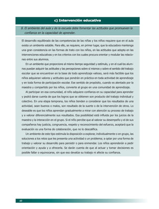 40
c) Intervención educativac) Intervención educativac) Intervención educativac) Intervención educativac) Intervención educativa
8. El ambiente del aula y de la escuela debe fomentar las actitudes que promueven la
confianza en la capacidad de aprender.
El desarrollo equilibrado de las competencias de las niñas y los niños requiere que en el aula
exista un ambiente estable. Para ello, se requiere, en primer lugar, que la educadora mantenga
una gran consistencia en las formas de trato con los niños, en las actitudes que adopta en las
intervenciones educativas y en los criterios con los cuales procura orientar y modular las relacio-
nes entre sus alumnos.
En un ambiente que proporcione al mismo tiempo seguridad y estímulo, y en el cual los alum-
nos puedan adquirir las actitudes y las percepciones sobre sí mismos y sobre el sentido del trabajo
escolar que se encuentran en la base de todo aprendizaje valioso, será más factible que los
niños adquieran valores y actitudes que pondrán en práctica en toda actividad de aprendizaje
y en toda forma de participación escolar. Ese sentido de propósito, cuando es alentado por la
maestra y compartido por los niños, convierte al grupo en una comunidad de aprendizaje.
Al participar en esa comunidad, el niño adquiere confianza en su capacidad para aprender
y podrá darse cuenta de que los logros que se obtienen son producto del trabajo individual y
colectivo. En una etapa temprana, los niños tienden a considerar que los resultados de una
actividad, sean buenos o malos, son resultado de la suerte o de la intervención de otros. Lo
deseable es que los niños aprendan gradualmente a mirar con atención su proceso de trabajo
y a valorar diferencialmente sus resultados. Esa posibilidad está influida por los juicios de la
maestra y la interacción en el grupo. Si el niño percibe que al valorar su desempeño y el de sus
compañeros hay justicia, congruencia, respeto y reconocimiento del esfuerzo, aceptará que la
evaluación es una forma de colaboración, que no lo descalifica.
Un ambiente de este tipo estimula la disposición a explorar, individualmente o en grupo, las
soluciones a los retos que les presenta una actividad o un problema; a optar por una forma de
trabajo y valorar su desarrollo para persistir o para enmendar. Los niños aprenderán a pedir
orientación y ayuda y a ofrecerla. Se darán cuenta de que al actuar y tomar decisiones es
posible fallar o equivocarse, sin que eso devalúe su trabajo ni afecte su confianza.
06/PEP/PRINCIPIOS 6/21/04, 5:16 PM40
 