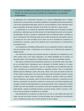 41
9. Los buenos resultados de la intervención educativa requieren de una planeación
flexible, que tome como punto de partida las competencias y los propósitos
fundamentales.
La planificación de la intervención educativa es un recurso indispensable para un trabajo
docente eficaz, ya que permite a la educadora establecer los propósitos educativos que pretende
y las formas organizativas adecuadas, prever los recursos didácticos y tener referentes claros
para la evaluación del proceso educativo de las niñas y los niños de su grupo escolar.
La planificación es un conjunto de supuestos fundamentados que la educadora considera
pertinentes y viables para que los niños avancen en el aprendizaje de acuerdo con los propósi-
tos planteados. Por ello, no puede ser considerada como una definición rígida e invariable, ya
que ni la planeación más minuciosa puede prever todas las situaciones que pueden surgir en
un proceso tan vivo como el trabajo con los niños. De ahí la necesidad de la apertura a la
reorientación y al ajuste, a partir de la valoración que se vaya haciendo en el desarrollo de
la actividad misma.
Las competencias, entendidas sintéticamente como la capacidad de utilizar el saber adqui-
rido para aprender, actuar y relacionarse con los demás, son el referente para organizar el
trabajo docente.
Una intervención educativa que pretenda favorecer el desarrollo de competencias en los
niños requiere tener, como rasgo organizativo, una amplia flexibilidad que le permita a la
educadora definir cómo organizará su trabajo docente y qué tipo de actividades realizará.
Para aclarar el sentido de las formulaciones anteriores, es conveniente tomar como ejem-
plo una actividad típica. Supongamos que la educadora ha decidido trabajar en el campo
formativo de Lenguaje y comunicación y que, por el diagnóstico que ha elaborado sobre los
niños, considera que es prioritario fomentar su capacidad narrativa. Tiene a su disposición
distintas opciones didácticas: puede, entre otras, utilizar como punto de partida la lectura de
un libro infantil o puede pedir a uno de sus alumnos que inicie la actividad narrando un suceso
que despertó su interés. Antes de seleccionar y diseñar la actividad, tendrá que clarificar
ciertas condiciones, por ejemplo, cuál es el nivel de dominio expresivo y comprensivo de sus
alumnos, para decidir si la narración se referirá a un suceso real o una historia imaginaria más
compleja; el grado de heterogeneidad de su grupo para decidir cómo lo organizará; el interés
temático que cree más probable en sus alumnos, entre otras. Resueltas estas condicionantes,
podrá diseñar y planear la actividad (acciones, secuencia, tiempo, medios y recursos y crite-
rios con los que evaluará el resultado de su actividad).
Este planteamiento se sustenta en la idea de que no hay un solo método para hacer las
cosas, sino que hay muchos recursos y formas de trabajo, que se escogen por su pertinencia
y por su utilidad para lograr que los niños aprendan lo que se espera.
06/PEP/PRINCIPIOS 6/21/04, 5:16 PM41
 