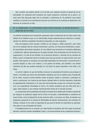42
Otra cuestión que deberá decidir es la función que realizará durante el desarrollo de las
actividades. En ocasiones será necesaria una mayor presencia y dirección de su parte y en
otras será más adecuado dejar fluir la actividad y mantenerse en “la periferia”, pero podrá
modificar su función en la actividad de acuerdo con la forma en la cual ésta se desarrolle y los
alumnos se involucren en ella.
10. La colaboración y el conocimiento mutuo entre la escuela y la familia favorece el
desarrollo de los niños.
Los efectos formativos de la educación preescolar sobre el desarrollo de los niños serán más
sólidos en la medida en que, en su vida familiar, tengan experiencias que refuercen y comple-
menten los distintos propósitos formativos propuestos en este programa.
Esta convergencia entre escuela y familia es una antigua y válida aspiración, pero hasta
hoy se ha realizado sólo de manera insuficiente y parcial, con frecuencia limitándose a aspec-
tos secundarios del proceso educativo. Es una relación que encuentra en la práctica obstáculos
y resistencias, algunos generados por la propia escuela, otros producidos por las formas de la
organización y la vida de las familias. Es al personal directivo y docente de los Jardines de
Niños a quien corresponde tomar la iniciativa para que esa brecha se reduzca tanto como sea
posible. Para lograrlo es necesaria una actividad sistemática de información, convencimiento y
acuerdo dirigido no sólo a las madres y a los padres de familia, sino también a los demás
miembros de ella que puedan participar en una labor de apoyo educativo a las niñas y los
niños.
Un primer objetivo es que las familias conozcan los propósitos formativos que persigue el
Jardín y el sentido que tienen las actividades cotidianas que ahí se realizan para el desarrollo
de los niños. Aunque muchas familias visitan el plantel, asisten a reuniones y participan en
actos y ceremonias, son menos las que tienen claridad sobre su función educativa. Explicarla
es especialmente importante en el caso del nivel preescolar, porque son comunes los prejui-
cios y las expectativas infundadas en torno a él, desde considerar que los niños sólo van a
jugar, hasta esperar a que anticipe mecánicamente tareas de la escuela primaria.
La comprensión de los propósitos del Jardín es la base de la colaboración familiar, empezando
por asegurar la asistencia regular de los niños a la escuela y extendiéndose a cuestiones de
mayor fondo, como la disposición de leer para los niños y conversar con ellos, de atender sus
preguntas, apoyarlos en el manejo de dificultades de relación interpersonal y de conducta. En
síntesis, creando en los niños la seguridad de que para la familia es importante su participa-
ción plena en las actividades del Jardín.
El establecimiento de un acuerdo con cada familia en beneficio del niño exige al personal
docente y directivo escolar sensibilidad y tacto, y el reconocimiento de las condiciones socioeco-
06/PEP/PRINCIPIOS 6/21/04, 5:16 PM42
 