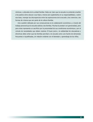 43
nómicas y culturales de la unidad familiar. Debe ser claro que la escuela no pretende enseñar
a los padres cómo educar a sus hijos y menos aún suplantarlos en su responsabilidad, y sobre
esa base, manejar las discrepancias entre las aspiraciones de la escuela y las creencias y las
formas de crianza que son parte de la cultura familiar.
Una cuestión delicada por sus consecuencias es la colaboración económica y a través del
trabajo personal que la escuela solicita a las familias. Muchas la prestan con generosidad, pero
para otras representa un sacrificio por la precariedad de sus condiciones económicas y por el
cúmulo de necesidades que deben resolver. El buen juicio y la solidaridad de educadoras y
directivas debe evitar que las familias perciban a la escuela como una fuente de demandas
frecuentes e injustificadas, sin relación evidente con el bienestar y aprendizaje de los niños.
06/PEP/PRINCIPIOS 6/21/04, 5:16 PM43
 