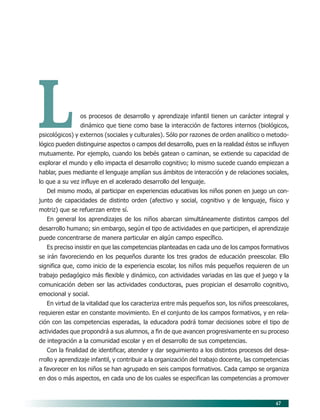 47
Los procesos de desarrollo y aprendizaje infantil tienen un carácter integral y
dinámico que tiene como base la interacción de factores internos (biológicos,
psicológicos) y externos (sociales y culturales). Sólo por razones de orden analítico o metodo-
lógico pueden distinguirse aspectos o campos del desarrollo, pues en la realidad éstos se influyen
mutuamente. Por ejemplo, cuando los bebés gatean o caminan, se extiende su capacidad de
explorar el mundo y ello impacta el desarrollo cognitivo; lo mismo sucede cuando empiezan a
hablar, pues mediante el lenguaje amplían sus ámbitos de interacción y de relaciones sociales,
lo que a su vez influye en el acelerado desarrollo del lenguaje.
Del mismo modo, al participar en experiencias educativas los niños ponen en juego un con-
junto de capacidades de distinto orden (afectivo y social, cognitivo y de lenguaje, físico y
motriz) que se refuerzan entre sí.
En general los aprendizajes de los niños abarcan simultáneamente distintos campos del
desarrollo humano; sin embargo, según el tipo de actividades en que participen, el aprendizaje
puede concentrarse de manera particular en algún campo específico.
Es preciso insistir en que las competencias planteadas en cada uno de los campos formativos
se irán favoreciendo en los pequeños durante los tres grados de educación preescolar. Ello
significa que, como inicio de la experiencia escolar, los niños más pequeños requieren de un
trabajo pedagógico más flexible y dinámico, con actividades variadas en las que el juego y la
comunicación deben ser las actividades conductoras, pues propician el desarrollo cognitivo,
emocional y social.
En virtud de la vitalidad que los caracteriza entre más pequeños son, los niños preescolares,
requieren estar en constante movimiento. En el conjunto de los campos formativos, y en rela-
ción con las competencias esperadas, la educadora podrá tomar decisiones sobre el tipo de
actividades que propondrá a sus alumnos, a fin de que avancen progresivamente en su proceso
de integración a la comunidad escolar y en el desarrollo de sus competencias.
Con la finalidad de identificar, atender y dar seguimiento a los distintos procesos del desa-
rrollo y aprendizaje infantil, y contribuir a la organización del trabajo docente, las competencias
a favorecer en los niños se han agrupado en seis campos formativos. Cada campo se organiza
en dos o más aspectos, en cada uno de los cuales se especifican las competencias a promover
07/PEP/CAMPOS-1 6/21/04, 5:17 PM47
 