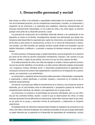 50
1. Desarrollo personal y social
Este campo se refiere a las actitudes y capacidades relacionadas con el proceso de construc-
ción de la identidad personal y de las competencias emocionales y sociales. La comprensión y
regulación de las emociones y la capacidad para establecer relaciones interpersonales son
procesos estrechamente relacionados, en los cuales las niñas y los niños logran un dominio
gradual como parte de su desarrollo personal y social.
Los procesos de construcción de la identidad, desarrollo afectivo y de socialización en los
pequeños se inician en la familia. Investigaciones actuales han demostrado que desde muy
temprana edad desarrollan la capacidad para captar las intenciones, los estados emocionales
de los otros y para actuar en consecuencia, es decir, en un marco de interacciones y relacio-
nes sociales. Los niños transitan, por ejemplo, de llorar cuando sienten una necesidad –que los
adultos interpretan y satisfacen–, a aprender a expresar de diversas maneras, lo que sienten y
desean.
En estos procesos, el lenguaje juega un papel importante, pues la progresión en su dominio
por parte de los niños les permite representar mentalmente, expresar y dar nombre a lo que
perciben, sienten y captan de los demás, así como a lo que los otros esperan de ellos.
En la edad preescolar los niños y las niñas han logrado un amplio e intenso repertorio emocio-
nal que les permite identificar en los demás y en ellos mismos diferentes estados emocionales
–ira, vergüenza, tristeza, felicidad, temor– y desarrollan paulatinamente la capacidad emo-
cional para funcionar de manera más independiente o autónoma en la integración de su pensa-
miento, sus reacciones y sus sentimientos.
La comprensión y regulación de las emociones implica aprender a interpretarlas y expresarlas,
a organizarlas y darles significado, a controlar impulsos y reacciones en el contexto de un
ambiente social particular.
Se trata de un proceso que refleja el entendimiento de sí mismos y una conciencia social en
desarrollo, por el cual transitan hacia la internalización o apropiación gradual de normas de
comportamiento individual, de relación y de organización de un grupo social.
Las emociones, la conducta y el aprendizaje son procesos individuales, pero se ven influi-
dos por los contextos familiar, escolar y social en que se desenvuelven los niños; en estos
procesos aprenden formas diferentes de relacionarse, desarrollan nociones sobre lo que impli-
ca ser parte de un grupo, y aprenden formas de participación y colaboración al compartir
experiencias.
El establecimiento de relaciones interpersonales fortalece la regulación de emociones en los
niños y las niñas y fomenta la adopción de conductas prosociales en las que el juego desempeña
un papel relevante por su potencial en el desarrollo de capacidades de verbalización, control,
07/PEP/CAMPOS-1 6/21/04, 5:17 PM50
 