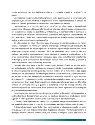 51
interés, estrategias para la solución de conflictos, cooperación, empatía y participación en
grupo.
Las relaciones interpersonales implican procesos en los que intervienen la comunicación, la
reciprocidad, los vínculos afectivos, la disposición a asumir responsabilidades y el ejercicio de
derechos, factores que influyen en el desarrollo de competencias sociales.
La construcción de la identidad personal en los niños y las niñas implica la formación del
autoconcepto (idea que están desarrollando sobre sí mismos y sobre sí mismas, en relación con
sus características físicas, sus cualidades y limitaciones, y el reconocimiento de su imagen y
de su cuerpo) y la autoestima (reconocimiento y valoración de sus propias características y de
sus capacidades), sobre todo cuando tienen la oportunidad de experimentar satisfacción al
realizar una tarea que les representa desafíos.
En este proceso, las niñas y los niños están empezando a entender cosas que los hacen
únicos, a reconocerse a sí mismos (por ejemplo, en el espejo o en fotografías); a darse cuenta de
las características que los hacen especiales, a entender algunos rasgos relacionados con el
género que distinguen a mujeres y varones (físicas, de apariencia o comportamiento) y los que
los hacen semejantes; a compararse con otros, a explorar y conocer su propia cultura y la de
otros; a expresar ideas sobre sí mismos y a escuchar las de otros; a identificar diferentes formas
de trabajar y jugar en situaciones de interacción con sus pares y con adultos, y también a
aprender formas de comportamiento y de relación.
Los niños y las niñas llegan al Jardín con aprendizajes sociales influidos por las característi-
cas particulares de su familia y del lugar que ocupan en ella. La experiencia de socialización en
la educación preescolar significa para los pequeños iniciarse en la formación de dos rasgos
constitutivos de identidad que no estaban presentes en su vida familiar: su papel como alum-
nos, es decir, como quien participa para aprender de una actividad sistemática, sujeta a formas
de organización y reglas interpersonales que demandan nuevas formas de comportamiento; y
como miembros de un grupo de pares que tienen estatus equivalente, pero que son diferentes
entre sí, sin un vínculo previo y al que une la experiencia común del proceso educativo y la
relación compartida con otros adultos, entre quienes la educadora representa una nueva figura
de gran influencia para los niños.
Las competencias que componen este campo formativo se favorecen en los pequeños a
partir del conjunto de experiencias que viven y a través de las relaciones afectivas que tienen
lugar en el aula y que deben crear un clima favorable para su desarrollo integral.
El clima educativo representa una contribución fundamental para propiciar el bienestar emocio-
nal, aspecto fundamental en la formación de disposiciones para el aprendizaje en los alumnos.
El desarrollo personal y social de los niños como parte de la educación preescolar es, entre
otras cosas, un proceso de transición gradual de patrones culturales y familiares particulares a
las expectativas de un nuevo contexto social, que puede o no reflejar la cultura de su hogar, en
07/PEP/CAMPOS-1 6/21/04, 5:17 PM51
 