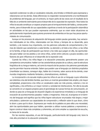58
expresión evidencian no sólo un vocabulario reducido, sino timidez e inhibición para expresarse y
relacionarse con los demás. Estas diferencias no responden necesariamente a la manifestación
de problemas del lenguaje; por el contrario, la mayor parte de las veces son el resultado de la
falta de un ambiente estimulante para el desarrollo de la capacidad de expresión. Para todos los
niños la escuela constituye un espacio propicio para el enriquecimiento del habla y, consecuente-
mente, para el desarrollo de sus capacidades cognitivas a través de la participación sistemática
en actividades en las que puedan expresarse oralmente; que se creen estas situaciones es
particularmente importante para quienes provienen de ambientes en los que hay pocas oportu-
nidades de comunicación.
Aunque en los procesos de adquisición del lenguaje existen pautas generales, hay variacio-
nes individuales en los niños, relacionadas con los ritmos y tiempos de su desarrollo, pero
también, y de manera muy importante, con los patrones culturales de comportamiento y for-
mas de relación que caracterizan a cada familia. La atención y el trato a los niños y a las niñas
en la familia, el tipo de participación que tienen y los roles que juegan en ella, las oportunida-
des para hablar con los adultos y con otros niños, varían entre culturas y grupos sociales y son
factores de gran influencia en el desarrollo de la expresión oral.
Cuando las niñas y los niños llegan a la educación preescolar, generalmente poseen una
competencia comunicativa: hablan con las características propias de su cultura, usan la estructura
lingüística de su lengua materna, así como la mayoría de las pautas o los patrones gramaticales
que les permiten hacerse entender. Saben que pueden usar el lenguaje con distintos propósitos
(manifestar sus deseos, conseguir algo, hablar de sí mismos, saber acerca de los demás, crear
mundos imaginarios mediante fantasías y dramatizaciones, etcétera).
La incorporación a la escuela implica para los niños el uso de un lenguaje cuyos referentes
son distintos a los del ámbito familiar, que tiene un nivel de generalidad más amplio y de mayor
complejidad, proporciona a los niños un vocabulario cada vez más preciso, extenso y rico en
significados, y los enfrenta a un mayor número y variedad de interlocutores. Por ello la escuela
se convierte en un espacio propicio para el aprendizaje de nuevas formas de comunicación, en
donde se pasa de un lenguaje de situación (ligado a la experiencia inmediata) a un lenguaje de
evocación de acontecimientos pasados –reales o imaginarios. Visto así, el progreso en el domi-
nio del lenguaje oral significa que los niños logren estructurar enunciados más largos y mejor
articulados y potencien sus capacidades de comprensión y reflexión sobre lo que dicen, cómo
lo dicen y para qué lo dicen. Expresarse por medio de la palabra es para ellos una necesidad;
abrir las oportunidades para que hablen, aprendan a utilizar nuevas palabras y expresiones y
logren construir ideas más completas y coherentes, así como ampliar su capacidad de escucha,
es tarea de la escuela.
Por las razones expuestas, el uso del lenguaje, particularmente del lenguaje oral, tiene la
más alta prioridad en la educación preescolar.
07/PEP/CAMPOS-1 6/21/04, 5:17 PM58
 
