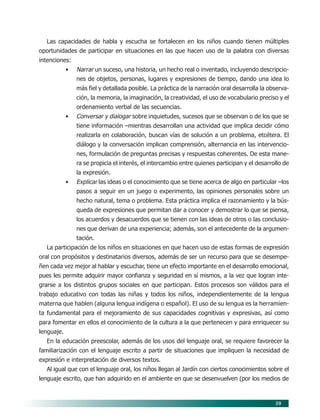 59
Las capacidades de habla y escucha se fortalecen en los niños cuando tienen múltiples
oportunidades de participar en situaciones en las que hacen uso de la palabra con diversas
intenciones:
• Narrar un suceso, una historia, un hecho real o inventado, incluyendo descripcio-
nes de objetos, personas, lugares y expresiones de tiempo, dando una idea lo
más fiel y detallada posible. La práctica de la narración oral desarrolla la observa-
ción, la memoria, la imaginación, la creatividad, el uso de vocabulario preciso y el
ordenamiento verbal de las secuencias.
• Conversar y dialogar sobre inquietudes, sucesos que se observan o de los que se
tiene información –mientras desarrollan una actividad que implica decidir cómo
realizarla en colaboración, buscan vías de solución a un problema, etcétera. El
diálogo y la conversación implican comprensión, alternancia en las intervencio-
nes, formulación de preguntas precisas y respuestas coherentes. De esta mane-
ra se propicia el interés, el intercambio entre quienes participan y el desarrollo de
la expresión.
• Explicar las ideas o el conocimiento que se tiene acerca de algo en particular –los
pasos a seguir en un juego o experimento, las opiniones personales sobre un
hecho natural, tema o problema. Esta práctica implica el razonamiento y la bús-
queda de expresiones que permitan dar a conocer y demostrar lo que se piensa,
los acuerdos y desacuerdos que se tienen con las ideas de otros o las conclusio-
nes que derivan de una experiencia; además, son el antecedente de la argumen-
tación.
La participación de los niños en situaciones en que hacen uso de estas formas de expresión
oral con propósitos y destinatarios diversos, además de ser un recurso para que se desempe-
ñen cada vez mejor al hablar y escuchar, tiene un efecto importante en el desarrollo emocional,
pues les permite adquirir mayor confianza y seguridad en sí mismos, a la vez que logran inte-
grarse a los distintos grupos sociales en que participan. Estos procesos son válidos para el
trabajo educativo con todas las niñas y todos los niños, independientemente de la lengua
materna que hablen (alguna lengua indígena o español). El uso de su lengua es la herramien-
ta fundamental para el mejoramiento de sus capacidades cognitivas y expresivas, así como
para fomentar en ellos el conocimiento de la cultura a la que pertenecen y para enriquecer su
lenguaje.
En la educación preescolar, además de los usos del lenguaje oral, se requiere favorecer la
familiarización con el lenguaje escrito a partir de situaciones que impliquen la necesidad de
expresión e interpretación de diversos textos.
Al igual que con el lenguaje oral, los niños llegan al Jardín con ciertos conocimientos sobre el
lenguaje escrito, que han adquirido en el ambiente en que se desenvuelven (por los medios de
07/PEP/CAMPOS-1 6/21/04, 5:17 PM59
 
