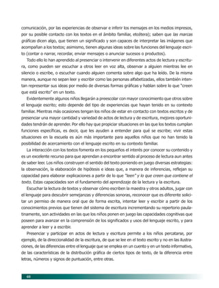 60
comunicación, por las experiencias de observar e inferir los mensajes en los medios impresos,
por su posible contacto con los textos en el ámbito familiar, etcétera); saben que las marcas
gráficas dicen algo, que tienen un significado y son capaces de interpretar las imágenes que
acompañan a los textos; asimismo, tienen algunas ideas sobre las funciones del lenguaje escri-
to (contar o narrar, recordar, enviar mensajes o anunciar sucesos o productos).
Todo ello lo han aprendido al presenciar o intervenir en diferentes actos de lectura y escritu-
ra, como pueden ser escuchar a otros leer en voz alta, observar a alguien mientras lee en
silencio o escribe, o escuchar cuando alguien comenta sobre algo que ha leído. De la misma
manera, aunque no sepan leer y escribir como las personas alfabetizadas, ellos también inten-
tan representar sus ideas por medio de diversas formas gráficas y hablan sobre lo que “creen
que está escrito” en un texto.
Evidentemente algunos niños llegarán a preescolar con mayor conocimiento que otros sobre
el lenguaje escrito; esto depende del tipo de experiencias que hayan tenido en su contexto
familiar. Mientras más ocasiones tengan los niños de estar en contacto con textos escritos y de
presenciar una mayor cantidad y variedad de actos de lectura y de escritura, mejores oportuni-
dades tendrán de aprender. Por ello hay que propiciar situaciones en las que los textos cumplan
funciones específicas, es decir, que les ayuden a entender para qué se escribe; vivir estas
situaciones en la escuela es aún más importante para aquellos niños que no han tenido la
posibilidad de acercamiento con el lenguaje escrito en su contexto familiar.
La interacción con los textos fomenta en los pequeños el interés por conocer su contenido y
es un excelente recurso para que aprendan a encontrar sentido al proceso de lectura aun antes
de saber leer. Los niños construyen el sentido del texto poniendo en juego diversas estrategias:
la observación, la elaboración de hipótesis e ideas que, a manera de inferencias, reflejan su
capacidad para elaborar explicaciones a partir de lo que “leen” y lo que creen que contiene el
texto. Estas capacidades son el fundamento del aprendizaje de la lectura y la escritura.
Escuchar la lectura de textos y observar cómo escriben la maestra y otros adultos, jugar con
el lenguaje para descubrir semejanzas y diferencias sonoras, reconocer que es diferente solici-
tar un permiso de manera oral que de forma escrita, intentar leer y escribir a partir de los
conocimientos previos que tienen del sistema de escritura incrementando su repertorio paula-
tinamente, son actividades en las que los niños ponen en juego las capacidades cognitivas que
poseen para avanzar en la comprensión de los significados y usos del lenguaje escrito, y para
aprender a leer y a escribir.
Presenciar y participar en actos de lectura y escritura permite a los niños percatarse, por
ejemplo, de la direccionalidad de la escritura, de que se lee en el texto escrito y no en las ilustra-
ciones, de las diferencias entre el lenguaje que se emplea en un cuento y en un texto informativo,
de las características de la distribución gráfica de ciertos tipos de texto, de la diferencia entre
letras, números y signos de puntuación, entre otras.
07/PEP/CAMPOS-1 6/21/04, 5:17 PM60
 