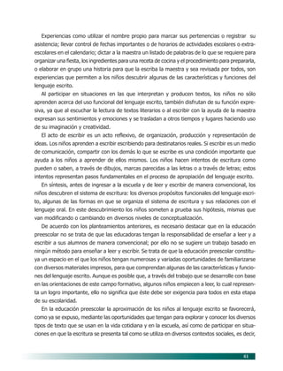 61
Experiencias como utilizar el nombre propio para marcar sus pertenencias o registrar su
asistencia; llevar control de fechas importantes o de horarios de actividades escolares o extra-
escolares en el calendario; dictar a la maestra un listado de palabras de lo que se requiere para
organizar una fiesta, los ingredientes para una receta de cocina y el procedimiento para prepararla,
o elaborar en grupo una historia para que la escriba la maestra y sea revisada por todos, son
experiencias que permiten a los niños descubrir algunas de las características y funciones del
lenguaje escrito.
Al participar en situaciones en las que interpretan y producen textos, los niños no sólo
aprenden acerca del uso funcional del lenguaje escrito, también disfrutan de su función expre-
siva, ya que al escuchar la lectura de textos literarios o al escribir con la ayuda de la maestra
expresan sus sentimientos y emociones y se trasladan a otros tiempos y lugares haciendo uso
de su imaginación y creatividad.
El acto de escribir es un acto reflexivo, de organización, producción y representación de
ideas. Los niños aprenden a escribir escribiendo para destinatarios reales. Si escribir es un medio
de comunicación, compartir con los demás lo que se escribe es una condición importante que
ayuda a los niños a aprender de ellos mismos. Los niños hacen intentos de escritura como
pueden o saben, a través de dibujos, marcas parecidas a las letras o a través de letras; estos
intentos representan pasos fundamentales en el proceso de apropiación del lenguaje escrito.
En síntesis, antes de ingresar a la escuela y de leer y escribir de manera convencional, los
niños descubren el sistema de escritura: los diversos propósitos funcionales del lenguaje escri-
to, algunas de las formas en que se organiza el sistema de escritura y sus relaciones con el
lenguaje oral. En este descubrimiento los niños someten a prueba sus hipótesis, mismas que
van modificando o cambiando en diversos niveles de conceptualización.
De acuerdo con los planteamientos anteriores, es necesario destacar que en la educación
preescolar no se trata de que las educadoras tengan la responsabilidad de enseñar a leer y a
escribir a sus alumnos de manera convencional; por ello no se sugiere un trabajo basado en
ningún método para enseñar a leer y escribir. Se trata de que la educación preescolar constitu-
ya un espacio en el que los niños tengan numerosas y variadas oportunidades de familiarizarse
con diversos materiales impresos, para que comprendan algunas de las características y funcio-
nes del lenguaje escrito. Aunque es posible que, a través del trabajo que se desarrolle con base
en las orientaciones de este campo formativo, algunos niños empiecen a leer, lo cual represen-
ta un logro importante, ello no significa que éste debe ser exigencia para todos en esta etapa
de su escolaridad.
En la educación preescolar la aproximación de los niños al lenguaje escrito se favorecerá,
como ya se expuso, mediante las oportunidades que tengan para explorar y conocer los diversos
tipos de texto que se usan en la vida cotidiana y en la escuela, así como de participar en situa-
ciones en que la escritura se presenta tal como se utiliza en diversos contextos sociales, es decir,
07/PEP/CAMPOS-1 6/21/04, 5:17 PM61
 