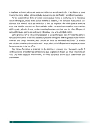 62
a través de textos completos, de ideas completas que permiten entender el significado, y no de
fragmentos como sílabas o letras aisladas que carecen de significado y sentido comunicativo.
Por las características de los procesos cognitivos que implica la escritura y por la naturaleza
social del lenguaje, el uso de las planas de letras o palabras, y los ejercicios musculares o cali-
gráficos, que muchas veces se hacen con la idea de preparar a los niños para la escritura,
carece de sentido, pues se trata de actividades en las que no se involucra el uso comunicativo
del lenguaje, además de que no plantean ningún reto conceptual para los niños. El aprendi-
zaje del lenguaje escrito es un trabajo intelectual y no una actividad motriz.
Como prioridad en la educación preescolar, el uso del lenguaje para favorecer las compe-
tencias comunicativas en los niños debe estar presente como parte del trabajo específico e intencio-
nado en este campo formativo, pero también en todas las actividades escolares. De acuerdo
con las competencias propuestas en este campo, siempre habrá oportunidades para promover
la comunicación entre los niños.
Este campo formativo se organiza en dos aspectos: Lenguaje oral y Lenguaje escrito. A
continuación se presentan las competencias que se pretende logren las niñas y los niños en
cada uno de los aspectos mencionados, así como las formas en que éstas se favorecen y se
manifiestan.
07/PEP/CAMPOS-1 6/21/04, 5:17 PM62
 