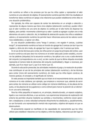 72
ción numérica se refiere a los procesos por los que los niños captan y representan el valor
numérico en una colección de objetos. El razonamiento numérico permite inferir los resultados al
transformar datos numéricos en apego a las relaciones que puedan establecerse entre ellos en
una situación problemática.
Por ejemplo, los niños son capaces de contar los elementos en un arreglo o colección y
representar de alguna manera que tiene cinco objetos (abstracción numérica); pueden inferir
que el valor numérico de una serie de objetos no cambia por el sólo hecho de dispersar los
objetos, pero cambia –incrementa o disminuye su valor– cuando se agregan o quitan uno o más
elementos a la serie o colección. Así, la habilidad de abstracción ayuda a los niños a establecer
valores y el razonamiento numérico les permite hacer inferencias acerca de los valores numé-
ricos establecidos y a operar con ellos.
En una situación problemática como “tengo 5 canicas y me regalan 4 canicas, ¿cuántas
tengo?”, el razonamiento numérico se hace en función de agregar las 5 canicas con las 4 que me
regalan o, dicho de otro modo, de agregar las 4 que me regalan a las 5 canicas que tenía.
En el uso de las técnicas para contar, los niños ponen en juego los principios del conteo; usan
la serie numérica oral para decir los números en el orden adecuado (orden estable), enume-
ran las palabras (etiquetas) de la secuencia numérica y las aplican una a una a cada elemento
del conjunto (correspondencia uno a uno); se dan cuenta de que la última etiqueta enunciada
representa el número total de elementos del conjunto (cardinalidad) y llegan a reconocer, por
ejemplo, que 8 es mayor que 5, que 6 es menor que 10.
Durante la educación preescolar, las actividades mediante el juego y la resolución de proble-
mas contribuyen al uso de los principios del conteo (abstracción numérica) y de las técnicas
para contar (inicio del razonamiento numérico), de modo que los niños logren construir, de
manera gradual, el concepto y el significado de número.
En este proceso es importante también que se inicien en el reconocimiento de los usos de los
números en la vida cotidiana; por ejemplo, que empiecen a reconocer que, además de servir
para contar, los números se utilizan como código (en números telefónicos, en las placas de los
autos, en las playeras de los jugadores) o como ordinal (para marcar la posición de un elemen-
to en una serie ordenada).
Para los niños pequeños el espacio es, en principio, desestructurado, un espacio subjetivo,
ligado a sus vivencias afectivas, a sus acciones. Las experiencias tempranas de exploración del
entorno les permiten situarse mediante sus sentidos y movimientos; conforme crecen apren-
den a desplazarse a cierta velocidad sorteando eficazmente los obstáculos y, paulatinamente,
se van formando una representación mental más organizada y objetiva del espacio en que se
desenvuelven.
El pensamiento espacial se manifiesta en las capacidades de razonamiento que los niños
utilizan para establecer relaciones con los objetos y entre los objetos, relaciones que dan lugar al
07/PEP/CAMPOS-1 6/21/04, 5:17 PM72
 