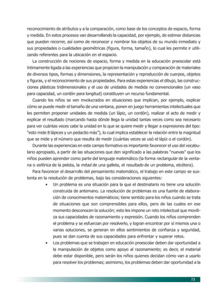 73
reconocimiento de atributos y a la comparación, como base de los conceptos de espacio, forma
y medida. En estos procesos van desarrollando la capacidad, por ejemplo, de estimar distancias
que pueden recorrer, así como de reconocer y nombrar los objetos de su mundo inmediato y
sus propiedades o cualidades geométricas (figura, forma, tamaño), lo cual les permite ir utili-
zando referentes para la ubicación en el espacio.
La construcción de nociones de espacio, forma y medida en la educación preescolar está
íntimamente ligada a las experiencias que propicien la manipulación y comparación de materiales
de diversos tipos, formas y dimensiones, la representación y reproducción de cuerpos, objetos
y figuras, y el reconocimiento de sus propiedades. Para estas experiencias el dibujo, las construc-
ciones plásticas tridimensionales y el uso de unidades de medida no convencionales (un vaso
para capacidad, un cordón para longitud) constituyen un recurso fundamental.
Cuando los niños se ven involucrados en situaciones que implican, por ejemplo, explicar
cómo se puede medir el tamaño de una ventana, ponen en juego herramientas intelectuales que
les permiten proponer unidades de medida (un lápiz, un cordón), realizar el acto de medir y
explicar el resultado (marcando hasta dónde llega la unidad tantas veces como sea necesario
para ver cuántas veces cabe la unidad en lo que se quiere medir y llegar a expresiones del tipo:
“esto mide 8 lápices y un pedacito más”), lo cual implica establecer la relación entre la magnitud
que se mide y el número que resulta de medir (cuántas veces se usó el lápiz o el cordón).
Durante las experiencias en este campo formativo es importante favorecer el uso del vocabu-
lario apropiado, a partir de las situaciones que den significado a las palabras “nuevas” que los
niños pueden aprender como parte del lenguaje matemático (la forma rectangular de la venta-
na o esférica de la pelota, la mitad de una galleta, el resultado de un problema, etcétera).
Para favorecer el desarrollo del pensamiento matemático, el trabajo en este campo se sus-
tenta en la resolución de problemas, bajo las consideraciones siguientes:
• Un problema es una situación para la que el destinatario no tiene una solución
construida de antemano. La resolución de problemas es una fuente de elabora-
ción de conocimientos matemáticos; tiene sentido para los niños cuando se trata
de situaciones que son comprensibles para ellos, pero de las cuales en ese
momento desconocen la solución; esto les impone un reto intelectual que movili-
za sus capacidades de razonamiento y expresión. Cuando los niños comprenden
el problema y se esfuerzan por resolverlo, y logran encontrar por sí mismos una o
varias soluciones, se generan en ellos sentimientos de confianza y seguridad,
pues se dan cuenta de sus capacidades para enfrentar y superar retos.
• Los problemas que se trabajen en educación preescolar deben dar oportunidad a
la manipulación de objetos como apoyo al razonamiento; es decir, el material
debe estar disponible, pero serán los niños quienes decidan cómo van a usarlo
para resolver los problemas; asimismo, los problemas deben dar oportunidad a la
07/PEP/CAMPOS-1 6/21/04, 5:17 PM73
 