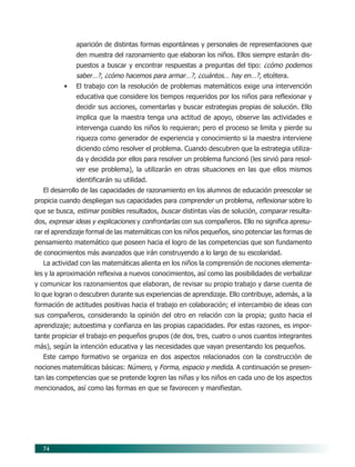 74
aparición de distintas formas espontáneas y personales de representaciones que
den muestra del razonamiento que elaboran los niños. Ellos siempre estarán dis-
puestos a buscar y encontrar respuestas a preguntas del tipo: ¿cómo podemos
saber…?, ¿cómo hacemos para armar…?, ¿cuántos… hay en…?, etcétera.
• El trabajo con la resolución de problemas matemáticos exige una intervención
educativa que considere los tiempos requeridos por los niños para reflexionar y
decidir sus acciones, comentarlas y buscar estrategias propias de solución. Ello
implica que la maestra tenga una actitud de apoyo, observe las actividades e
intervenga cuando los niños lo requieran; pero el proceso se limita y pierde su
riqueza como generador de experiencia y conocimiento si la maestra interviene
diciendo cómo resolver el problema. Cuando descubren que la estrategia utiliza-
da y decidida por ellos para resolver un problema funcionó (les sirvió para resol-
ver ese problema), la utilizarán en otras situaciones en las que ellos mismos
identificarán su utilidad.
El desarrollo de las capacidades de razonamiento en los alumnos de educación preescolar se
propicia cuando despliegan sus capacidades para comprender un problema, reflexionar sobre lo
que se busca, estimar posibles resultados, buscar distintas vías de solución, comparar resulta-
dos, expresar ideas y explicaciones y confrontarlas con sus compañeros. Ello no significa apresu-
rar el aprendizaje formal de las matemáticas con los niños pequeños, sino potenciar las formas de
pensamiento matemático que poseen hacia el logro de las competencias que son fundamento
de conocimientos más avanzados que irán construyendo a lo largo de su escolaridad.
La actividad con las matemáticas alienta en los niños la comprensión de nociones elementa-
les y la aproximación reflexiva a nuevos conocimientos, así como las posibilidades de verbalizar
y comunicar los razonamientos que elaboran, de revisar su propio trabajo y darse cuenta de
lo que logran o descubren durante sus experiencias de aprendizaje. Ello contribuye, además, a la
formación de actitudes positivas hacia el trabajo en colaboración; el intercambio de ideas con
sus compañeros, considerando la opinión del otro en relación con la propia; gusto hacia el
aprendizaje; autoestima y confianza en las propias capacidades. Por estas razones, es impor-
tante propiciar el trabajo en pequeños grupos (de dos, tres, cuatro o unos cuantos integrantes
más), según la intención educativa y las necesidades que vayan presentando los pequeños.
Este campo formativo se organiza en dos aspectos relacionados con la construcción de
nociones matemáticas básicas: Número, y Forma, espacio y medida. A continuación se presen-
tan las competencias que se pretende logren las niñas y los niños en cada uno de los aspectos
mencionados, así como las formas en que se favorecen y manifiestan.
07/PEP/CAMPOS-1 6/21/04, 5:17 PM74
 