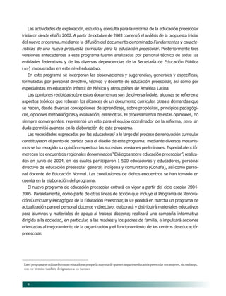 6
Las actividades de exploración, estudio y consulta para la reforma de la educación preescolar
iniciaron desde el año 2002. A partir de octubre de 2003 comenzó el análisis de la propuesta inicial
del nuevo programa, mediante la difusión del documento denominado Fundamentos y caracte-
rísticas de una nueva propuesta curricular para la educación preescolar. Posteriormente tres
versiones antecedentes a este programa fueron analizadas por personal técnico de todas las
entidades federativas y de las diversas dependencias de la Secretaría de Educación Pública
(SEP) involucradas en este nivel educativo.
En este programa se incorporan las observaciones y sugerencias, generales y específicas,
formuladas por personal directivo, técnico y docente de educación preescolar, así como por
especialistas en educación infantil de México y otros países de América Latina.
Las opiniones recibidas sobre estos documentos son de diversa índole: algunas se refieren a
aspectos teóricos que rebasan los alcances de un documento curricular, otras a demandas que
se hacen, desde diversas concepciones de aprendizaje, sobre propósitos, principios pedagógi-
cos, opciones metodológicas y evaluación, entre otras. El procesamiento de estas opiniones, no
siempre convergentes, representó un reto para el equipo coordinador de la reforma, pero sin
duda permitió avanzar en la elaboración de este programa.
Las necesidades expresadas por las educadoras2
a lo largo del proceso de renovación curricular
constituyeron el punto de partida para el diseño de este programa; mediante diversos mecanis-
mos se ha recogido su opinión respecto a las sucesivas versiones preliminares. Especial atención
merecen los encuentros regionales denominados “Diálogos sobre educación preescolar”, realiza-
dos en junio de 2004, en los cuales participaron 1 500 educadoras y educadores, personal
directivo de educación preescolar general, indígena y comunitario (Conafe), así como perso-
nal docente de Educación Normal. Las conclusiones de dichos encuentros se han tomado en
cuenta en la elaboración del programa.
El nuevo programa de educación preescolar entrará en vigor a partir del ciclo escolar 2004-
2005. Paralelamente, como parte de otras líneas de acción que incluye el Programa de Renova-
ción Curricular y Pedagógica de la Educación Preescolar, la SEP pondrá en marcha un programa de
actualización para el personal docente y directivo; elaborará y distribuirá materiales educativos
para alumnos y materiales de apoyo al trabajo docente; realizará una campaña informativa
dirigida a la sociedad, en particular, a las madres y los padres de familia, e impulsará acciones
orientadas al mejoramiento de la organización y el funcionamiento de los centros de educación
preescolar.
2
En el programa se utiliza el término educadoras porque la mayoría de quienes imparten educación preescolar son mujeres, sin embargo,
con ese término también designamos a los varones.
02/PEP/PRESENTACIÓN 6/21/04, 5:14 PM6
 