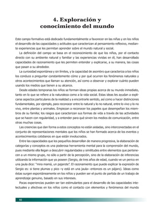 82
4. Exploración y
conocimiento del mundo
Este campo formativo está dedicado fundamentalmente a favorecer en las niñas y en los niños
el desarrollo de las capacidades y actitudes que caracterizan al pensamiento reflexivo, median-
te experiencias que les permitan aprender sobre el mundo natural y social.
La definición del campo se basa en el reconocimiento de que los niños, por el contacto
directo con su ambiente natural y familiar y las experiencias vividas en él, han desarrollado
capacidades de razonamiento que les permiten entender y explicarse, a su manera, las cosas
que pasan a su alrededor.
La curiosidad espontánea y sin límites, y la capacidad de asombro que caracteriza a los niños
los conduce a preguntar constantemente cómo y por qué ocurren los fenómenos naturales y
otros acontecimientos que llaman su atención, así como a observar y explorar cuánto pueden
usando los medios que tienen a su alcance.
Desde edades tempranas los niños se forman ideas propias acerca de su mundo inmediato,
tanto en lo que se refiere a la naturaleza como a la vida social. Estas ideas les ayudan a expli-
carse aspectos particulares de la realidad y a encontrarle sentido, así como a hacer distinciones
fundamentales, por ejemplo, para reconocer entre lo natural y lo no natural, entre lo vivo y lo no
vivo, entre plantas y animales. Empiezan a reconocer los papeles que desempeñan los miem-
bros de su familia; los rasgos que caracterizan sus formas de vida a través de las actividades
que se hacen con regularidad, y a entender para qué sirven los medios de comunicación, entre
otras muchas cosas.
Las creencias que dan forma a estos conceptos no están aisladas, sino interconectadas en el
conjunto de representaciones mentales que los niños se han formado acerca de los eventos y
acontecimientos cotidianos en que están involucrados.
Entre las capacidades que los pequeños desarrollan de manera progresiva, la elaboración de
categorías y conceptos es una poderosa herramienta mental para la comprensión del mundo,
pues mediante ella llegan a descubrir regularidades y similitudes entre elementos que pertene-
cen a un mismo grupo, no sólo a partir de la percepción, sino de la elaboración de inferencias
utilizando la información que ya poseen (Sergio, de tres años de edad, cuando ve un perico en
una jaula dice: “mira mamá, un pajarote”. El razonamiento que puede explicar la expresión de
Sergio es: si tiene plumas y pico –y está en una jaula– entonces es un pájaro). Ideas como
éstas surgen espontáneamente en los niños y pueden ser el punto de partida de un trabajo de
aprendizaje genuino, basado en sus intereses.
Pocas experiencias pueden ser tan estimulantes para el desarrollo de las capacidades inte-
lectuales y afectivas en los niños como el contacto con elementos y fenómenos del mundo
08/PEP/CAMPOS-2 6/21/04, 5:17 PM82
 