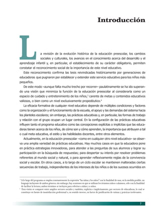 7
L
Introducción
a revisión de la evolución histórica de la educación preescolar, los cambios
sociales y culturales, los avances en el conocimiento acerca del desarrollo y el
aprendizaje infantil y, en particular, el establecimiento de su carácter obligatorio, permiten
constatar el reconocimiento social de la importancia de este nivel educativo.
Este reconocimiento confirma las tesis reivindicadas históricamente por generaciones de
educadoras que pugnaron por establecer y extender este servicio educativo para los niños más
pequeños.
De este modo –aunque falta mucho trecho por recorrer– paulatinamente se ha ido superan-
do una visión que minimiza la función de la educación preescolar al considerarla como un
espacio de cuidado y entretenimiento de los niños,3
carente de metas y contenidos educativos
valiosos, o bien como un nivel exclusivamente propedéutico.4
La eficacia formativa de cualquier nivel educativo depende de múltiples condiciones y factores
como la organización y el funcionamiento de la escuela, el apoyo y las demandas del sistema hacia
los planteles escolares; sin embargo, las prácticas educativas y, en particular, las formas de trabajo
y relación con el grupo ocupan un lugar central. En la configuración de las prácticas educativas
influyen tanto el programa educativo como las concepciones explícitas o implícitas que las educa-
doras tienen acerca de los niños, de cómo son y cómo aprenden, la importancia que atribuyen a tal
o cual meta educativa, el estilo y las habilidades docentes, entre otros elementos.
Actualmente, en la educación preescolar –como en cualquier otro nivel educativo– se obser-
va una amplia variedad de prácticas educativas. Hay muchos casos en que la educadora pone
en práctica estrategias innovadoras, para atender a las preguntas de sus alumnos y lograr su
participación en la búsqueda de respuestas; para despertar su interés por resolver problemas
referentes al mundo social y natural, o para aprender reflexivamente reglas de la convivencia
social y escolar. En otros casos, a lo largo de un ciclo escolar se mantienen inalteradas ciertas
secuencias de trabajo, independientes de los intereses de los niños o de los sucesos ocurridos en
3
A lo largo del programa se emplea constantemente la expresión “las niñas y los niños” con la finalidad de usar, en la medida posible, un
lenguaje incluyente de ambos géneros; sin embargo, hay ocasiones en que se utilizan los términos niños o alumnos, sólo con la finalidad
de facilitar la lectura; ambos términos se incluyen para referirse a niñas y a niños.
4
Esta visión se comparte entre amplios sectores sociales y también, explícita o implícitamente, por sectores de educadoras, lo cual se
constituye en fuente de insatisfacción profesional o, en sentido inverso, en factor de justificación de rutinas y prácticas irrelevantes.
02/PEP/PRESENTACIÓN 6/21/04, 5:14 PM7
 