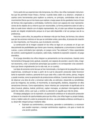 95
Como parte de sus experiencias más tempranas, los niños y las niñas manipulan instrumen-
tos que les permiten trazar líneas y formas –cuando éstos están a su alcance–; empiezan a
usarlos como herramientas para explorar su entorno, en principio, centrándose más en los
movimientos físicos que en los trazos que realizan y luego pasan de los garabatos hacia el trazo
de formas más organizadas y controladas. Conforme crecen son capaces de crear representa-
ciones de los objetos de su entorno que son reconocibles. La forma predomina sobre el color y
éste no suele tener relación con el objeto representado. Así, el color que utilizan los pequeños
puede ser elegido simplemente porque es el que está disponible o tal vez porque sea de su
preferencia.
Hacia los cuatro años, los pequeños se interesan más por las líneas, las formas y los colores
que por las acciones motrices en las que se centraban antes; para ellos, el proceso de creación
es más importante, con frecuencia, que el producto concreto.
La construcción de la imagen corporal en los niños se logra en un proceso en el que van
descubriendo las posibilidades que tienen para moverse, desplazarse y comunicarse a través del
cuerpo, y para controlarlo (por ejemplo, en juegos como “las estatuas”). Estas capacidades
de control y autorregulación se propician, sobre todo, mediante la expresión corporal y el juego
dramático.
En el juego dramático los niños integran su pensamiento con las emociones. Usando como
herramienta el lenguaje (oral, gestual, corporal), son capaces de acordar y asumir roles, imagi-
nar escenarios, crear y caracterizar personajes que pueden o no corresponder a las caracterís-
ticas que tienen originalmente (en la vida real, en un cuento).
Los tipos de acciones como las que se han mencionado, y los logros de los pequeños en esas
experiencias, constituyen la base a partir de la cual la educación preescolar debe favorecer
tanto la expresión creativa y personal de lo que cada niña y cada niño siente, piensa, imagina
y puede inventar, como la apreciación de producciones artísticas. Cuando tienen la oportunidad
de observar una obra de arte y conversar sobre ella, se estimula y desarrolla su sensibilidad,
pues las imágenes, los sonidos, el movimiento, la escenografía, etcétera, despiertan en ellos
sensaciones diversas. Como espectadores, hacen intentos por comprender el significado de la
obra (musical, plástica, teatral, pictórica), captan mensajes, se plantean interrogantes sobre
quién las realizó, cómo y por qué, y centran su atención en aquello que más les atrae.
El trabajo pedagógico con la expresión y la apreciación artísticas en la educación preescolar
se basa en la creación de oportunidades para que los niños y las niñas hagan su propio trabajo,
miren y hablen sobre él y sobre la producción de otros. Las actividades artísticas contribuyen a
su desarrollo integral porque mediante ellas:
• Expresan sus sentimientos y emociones, aprenden a controlarlos y a reconocer
que pueden expresar y manejar sentimientos negativos y de gozo a través de
una acción positiva.
08/PEP/CAMPOS-2 6/21/04, 5:17 PM95
 
