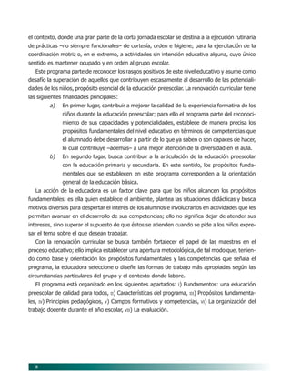 8
el contexto, donde una gran parte de la corta jornada escolar se destina a la ejecución rutinaria
de prácticas –no siempre funcionales– de cortesía, orden e higiene; para la ejercitación de la
coordinación motriz o, en el extremo, a actividades sin intención educativa alguna, cuyo único
sentido es mantener ocupado y en orden al grupo escolar.
Este programa parte de reconocer los rasgos positivos de este nivel educativo y asume como
desafío la superación de aquellos que contribuyen escasamente al desarrollo de las potenciali-
dades de los niños, propósito esencial de la educación preescolar. La renovación curricular tiene
las siguientes finalidades principales:
a) En primer lugar, contribuir a mejorar la calidad de la experiencia formativa de los
niños durante la educación preescolar; para ello el programa parte del reconoci-
miento de sus capacidades y potencialidades, establece de manera precisa los
propósitos fundamentales del nivel educativo en términos de competencias que
el alumnado debe desarrollar a partir de lo que ya saben o son capaces de hacer,
lo cual contribuye –además– a una mejor atención de la diversidad en el aula.
b) En segundo lugar, busca contribuir a la articulación de la educación preescolar
con la educación primaria y secundaria. En este sentido, los propósitos funda-
mentales que se establecen en este programa corresponden a la orientación
general de la educación básica.
La acción de la educadora es un factor clave para que los niños alcancen los propósitos
fundamentales; es ella quien establece el ambiente, plantea las situaciones didácticas y busca
motivos diversos para despertar el interés de los alumnos e involucrarlos en actividades que les
permitan avanzar en el desarrollo de sus competencias; ello no significa dejar de atender sus
intereses, sino superar el supuesto de que éstos se atienden cuando se pide a los niños expre-
sar el tema sobre el que desean trabajar.
Con la renovación curricular se busca también fortalecer el papel de las maestras en el
proceso educativo; ello implica establecer una apertura metodológica, de tal modo que, tenien-
do como base y orientación los propósitos fundamentales y las competencias que señala el
programa, la educadora seleccione o diseñe las formas de trabajo más apropiadas según las
circunstancias particulares del grupo y el contexto donde labore.
El programa está organizado en los siguientes apartados: I) Fundamentos: una educación
preescolar de calidad para todos, II) Características del programa, III) Propósitos fundamenta-
les, IV) Principios pedagógicos, V) Campos formativos y competencias, VI) La organización del
trabajo docente durante el año escolar, VII) La evaluación.
02/PEP/PRESENTACIÓN 6/21/04, 5:14 PM8
 