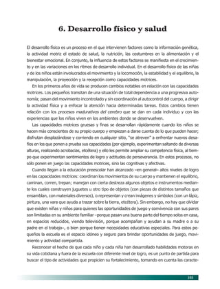 105
6. Desarrollo físico y salud
El desarrollo físico es un proceso en el que intervienen factores como la información genética,
la actividad motriz el estado de salud, la nutrición, las costumbres en la alimentación y el
bienestar emocional. En conjunto, la influencia de estos factores se manifiesta en el crecimien-
to y en las variaciones en los ritmos de desarrollo individual. En el desarrollo físico de las niñas
y de los niños están involucrados el movimiento y la locomoción, la estabilidad y el equilibrio, la
manipulación, la proyección y la recepción como capacidades motrices.
En los primeros años de vida se producen cambios notables en relación con las capacidades
motrices. Los pequeños transitan de una situación de total dependencia a una progresiva auto-
nomía; pasan del movimiento incontrolado y sin coordinación al autocontrol del cuerpo, a dirigir
la actividad física y a enfocar la atención hacia determinadas tareas. Estos cambios tienen
relación con los procesos madurativos del cerebro que se dan en cada individuo y con las
experiencias que los niños viven en los ambientes donde se desenvuelven.
Las capacidades motrices gruesas y finas se desarrollan rápidamente cuando los niños se
hacen más conscientes de su propio cuerpo y empiezan a darse cuenta de lo que pueden hacer;
disfrutan desplazándose y corriendo en cualquier sitio, “se atreven” a enfrentar nuevos desa-
fíos en los que ponen a prueba sus capacidades (por ejemplo, experimentan saltando de diversas
alturas, realizando acrobacias, etcétera) y ello les permite ampliar su competencia física, al tiem-
po que experimentan sentimientos de logro y actitudes de perseverancia. En estos procesos, no
sólo ponen en juego las capacidades motrices, sino las cognitivas y afectivas.
Cuando llegan a la educación preescolar han alcanzado –en general– altos niveles de logro
en las capacidades motrices: coordinan los movimientos de su cuerpo y mantienen el equilibrio,
caminan, corren, trepan; manejan con cierta destreza algunos objetos e instrumentos median-
te los cuales construyen juguetes u otro tipo de objetos (con piezas de distintos tamaños que
ensamblan, con materiales diversos), o representan y crean imágenes y símbolos (con un lápiz,
pintura, una vara que ayuda a trazar sobre la tierra, etcétera). Sin embargo, no hay que olvidar
que existen niñas y niños para quienes las oportunidades de juego y convivencia con sus pares
son limitadas en su ambiente familiar –porque pasan una buena parte del tiempo solos en casa,
en espacios reducidos, viendo televisión, porque acompañan y ayudan a su madre o a su
padre en el trabajo–, o bien porque tienen necesidades educativas especiales. Para estos pe-
queños la escuela es el espacio idóneo y seguro para brindar oportunidades de juego, movi-
miento y actividad compartida.
Reconocer el hecho de que cada niño y cada niña han desarrollado habilidades motoras en
su vida cotidiana y fuera de la escuela con diferente nivel de logro, es un punto de partida para
buscar el tipo de actividades que propicien su fortalecimiento, tomando en cuenta las caracte-
09/PEP/CAMPOS-3 6/21/04, 5:17 PM105
 