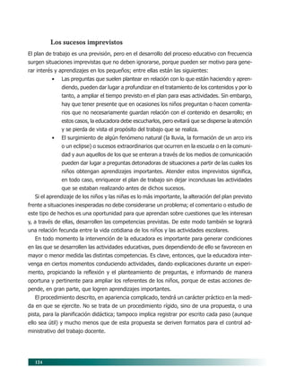 Los sucesos imprevistos
El plan de trabajo es una previsión, pero en el desarrollo del proceso educativo con frecuencia
surgen situaciones imprevistas que no deben ignorarse, porque pueden ser motivo para gene-
rar interés y aprendizajes en los pequeños; entre ellas están las siguientes:
          •   Las preguntas que suelen plantear en relación con lo que están haciendo y apren-
              diendo, pueden dar lugar a profundizar en el tratamiento de los contenidos y por lo
              tanto, a ampliar el tiempo previsto en el plan para esas actividades. Sin embargo,
              hay que tener presente que en ocasiones los niños preguntan o hacen comenta-
              rios que no necesariamente guardan relación con el contenido en desarrollo; en
              estos casos, la educadora debe escucharlos, pero evitará que se disperse la atención
              y se pierda de vista el propósito del trabajo que se realiza.
          •   El surgimiento de algún fenómeno natural (la lluvia, la formación de un arco iris
              o un eclipse) o sucesos extraordinarios que ocurren en la escuela o en la comuni-
              dad y aun aquellos de los que se enteran a través de los medios de comunicación
              pueden dar lugar a preguntas detonadoras de situaciones a partir de las cuales los
              niños obtengan aprendizajes importantes. Atender estos imprevistos significa,
              en todo caso, enriquecer el plan de trabajo sin dejar inconclusas las actividades
              que se estaban realizando antes de dichos sucesos.
  Si el aprendizaje de los niños y las niñas es lo más importante, la alteración del plan previsto
frente a situaciones inesperadas no debe considerarse un problema; el comentario o estudio de
este tipo de hechos es una oportunidad para que aprendan sobre cuestiones que les interesan
y, a través de ellas, desarrollen las competencias previstas. De este modo también se logrará
una relación fecunda entre la vida cotidiana de los niños y las actividades escolares.
  En todo momento la intervención de la educadora es importante para generar condiciones
en las que se desarrollen las actividades educativas, pues dependiendo de ello se favorecen en
mayor o menor medida las distintas competencias. Es clave, entonces, que la educadora inter-
venga en ciertos momentos conduciendo actividades, dando explicaciones durante un experi-
mento, propiciando la reflexión y el planteamiento de preguntas, e informando de manera
oportuna y pertinente para ampliar los referentes de los niños, porque de estas acciones de-
pende, en gran parte, que logren aprendizajes importantes.
  El procedimiento descrito, en apariencia complicado, tendrá un carácter práctico en la medi-
da en que se ejercite. No se trata de un procedimiento rígido, sino de una propuesta, o una
pista, para la planificación didáctica; tampoco implica registrar por escrito cada paso (aunque
ello sea útil) y mucho menos que de esta propuesta se deriven formatos para el control ad-
ministrativo del trabajo docente.




  124
 