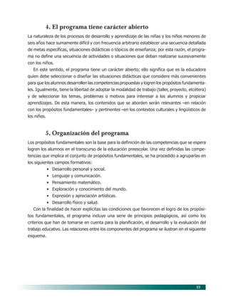 4. El programa tiene carácter abierto
La naturaleza de los procesos de desarrollo y aprendizaje de las niñas y los niños menores de
seis años hace sumamente difícil y con frecuencia arbitrario establecer una secuencia detallada
de metas específicas, situaciones didácticas o tópicos de enseñanza; por esta razón, el progra-
ma no define una secuencia de actividades o situaciones que deban realizarse sucesivamente
con los niños.
   En este sentido, el programa tiene un carácter abierto; ello significa que es la educadora
quien debe seleccionar o diseñar las situaciones didácticas que considere más convenientes
para que los alumnos desarrollen las competencias propuestas y logren los propósitos fundamenta-
les. Igualmente, tiene la libertad de adoptar la modalidad de trabajo (taller, proyecto, etcétera)
y de seleccionar los temas, problemas o motivos para interesar a los alumnos y propiciar
aprendizajes. De esta manera, los contenidos que se aborden serán relevantes –en relación
con los propósitos fundamentales– y pertinentes –en los contextos culturales y lingüísticos de
los niños.



         5. Organización del programa
Los propósitos fundamentales son la base para la definición de las competencias que se espera
logren los alumnos en el transcurso de la educación preescolar. Una vez definidas las compe-
tencias que implica el conjunto de propósitos fundamentales, se ha procedido a agruparlas en
los siguientes campos formativos:
             • Desarrollo personal y social.
             • Lenguaje y comunicación.
             • Pensamiento matemático.
             • Exploración y conocimiento del mundo.
             • Expresión y apreciación artísticas.
             • Desarrollo físico y salud.
   Con la finalidad de hacer explícitas las condiciones que favorecen el logro de los propósi-
tos fundamentales, el programa incluye una serie de principios pedagógicos, así como los
criterios que han de tomarse en cuenta para la planificación, el desarrollo y la evaluación del
trabajo educativo. Las relaciones entre los componentes del programa se ilustran en el siguiente
esquema.




                                                                                            23
 